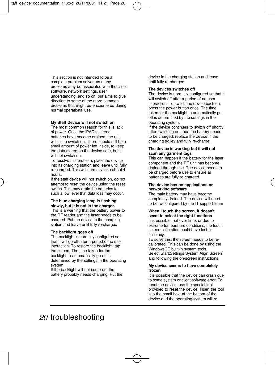 This section is not intended to be acomplete problem solver, as manyproblems amy be associated with the clientsoftware, network settings, userunderstanding, and so on, but aims to givedirection to some of the more commonproblems that might be encountered duringnormal operational use.My Staff Device will not switch onThe most common reason for this is lackof power. Once the iPAQ’s internalbatteries have become drained, the unitwill fail to switch on. There should still be asmall amount of power left inside, to keepthe data stored on the device safe, but itwill not switch on.To resolve this problem, place the deviceinto its charging station and leave until fullyre-charged. This will normally take about 4hours.If the staff device will not switch on, do notattempt to reset the device using the resetswitch. This may drain the batteries tosuch a low level that data loss may occur.The blue charging lamp is flashingslowly, but it is not in the charger.This is a warning that the battery power tothe RF reader and the laser needs to becharged. Put the device in the chargingstation and leave until fully re-chargedThe backlight goes offThe backlight is normally configured sothat it will go off after a period of no userinteraction. To restore the backlight, tapthe screen. The time taken for thebacklight to automatically go off isdetermined by the settings in the operatingsystem.If the backlight will not come on, thebattery probably needs charging. Put thedevice in the charging station and leaveuntil fully re-chargedThe devices switches offThe device is normally configured so that itwill switch off after a period of no userinteraction. To switch the device back on,press the power button once. The timetaken for the backlight to automatically gooff is determined by the settings in theoperating system.If the device continues to switch off shortlyafter switching on, then the battery needsto be charged. replace the device in thecharging trolley and fully re-charge.The device is working but it will notscan any garment tagsThis can happen if the battery for the lasercomponent and the RF unit has becomedrained through use. The device needs tobe charged before use to ensure allbatteries are fully re-charged.The device has no applications ornetworking softwareThe main battery may have becomecompletely drained. The device will needto be re-configured by the IT support teamWhen I touch the screen, it doesn’tseem to select the right functionsIt is possible that over time, or due toextreme temperature conditions, the touchscreen calibration could have lost itsaccuracy.To solve this, the screen needs to be re-calibrated. This can be done by using theWindowsCE built-in system tools.Select Start:Settings:System:Align Screenand following the on-screen instructions.My device seems to have completelyfrozenIt is possible that the device can crash dueto some system or client software error. Toreset the device, use the special toolprovided to reset the device. Insert the toolinto the small hole at the bottom of thedevice and the operating system will re-troubleshooting20staff_device_documentation_11.qxd  26/11/2001  11:21  Page 20