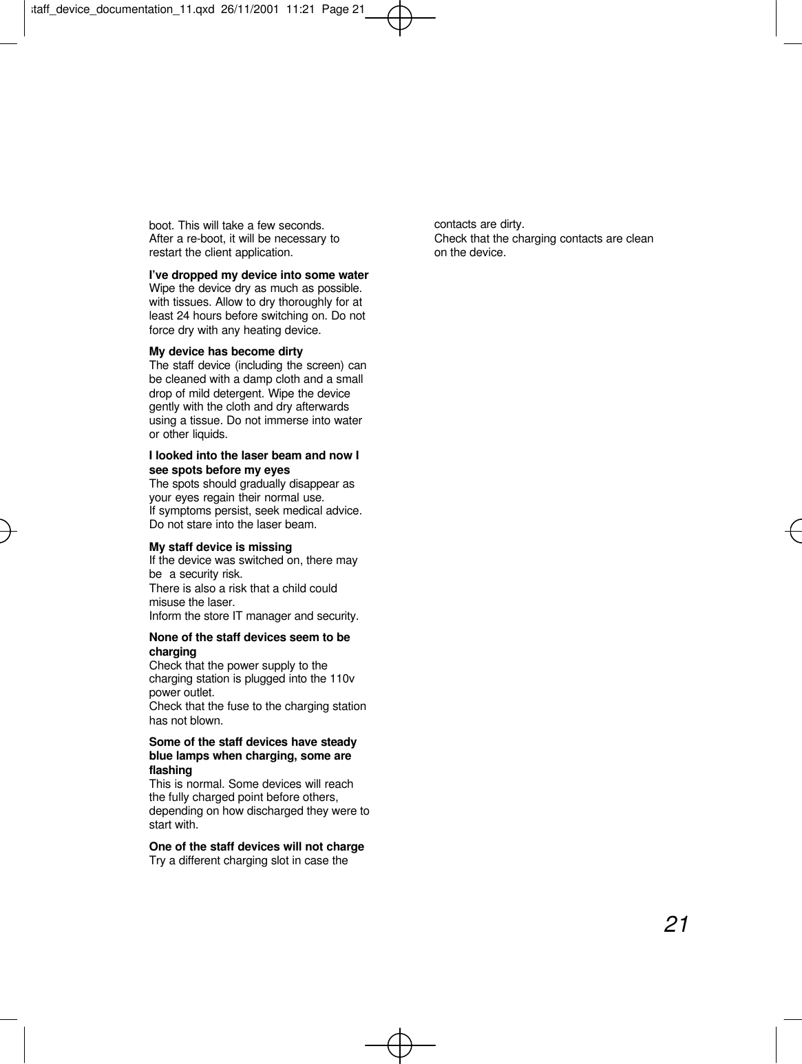 boot. This will take a few seconds.After a re-boot, it will be necessary torestart the client application.I’ve dropped my device into some waterWipe the device dry as much as possible.with tissues. Allow to dry thoroughly for atleast 24 hours before switching on. Do notforce dry with any heating device.My device has become dirtyThe staff device (including the screen) canbe cleaned with a damp cloth and a smalldrop of mild detergent. Wipe the devicegently with the cloth and dry afterwardsusing a tissue. Do not immerse into wateror other liquids.I looked into the laser beam and now Isee spots before my eyesThe spots should gradually disappear asyour eyes regain their normal use.If symptoms persist, seek medical advice.Do not stare into the laser beam.My staff device is missingIf the device was switched on, there maybe  a security risk.There is also a risk that a child couldmisuse the laser.Inform the store IT manager and security.None of the staff devices seem to bechargingCheck that the power supply to thecharging station is plugged into the 110vpower outlet.Check that the fuse to the charging stationhas not blown.Some of the staff devices have steadyblue lamps when charging, some areflashingThis is normal. Some devices will reachthe fully charged point before others,depending on how discharged they were tostart with.One of the staff devices will not chargeTry a different charging slot in case thecontacts are dirty.Check that the charging contacts are cleanon the device.21staff_device_documentation_11.qxd  26/11/2001  11:21  Page 21