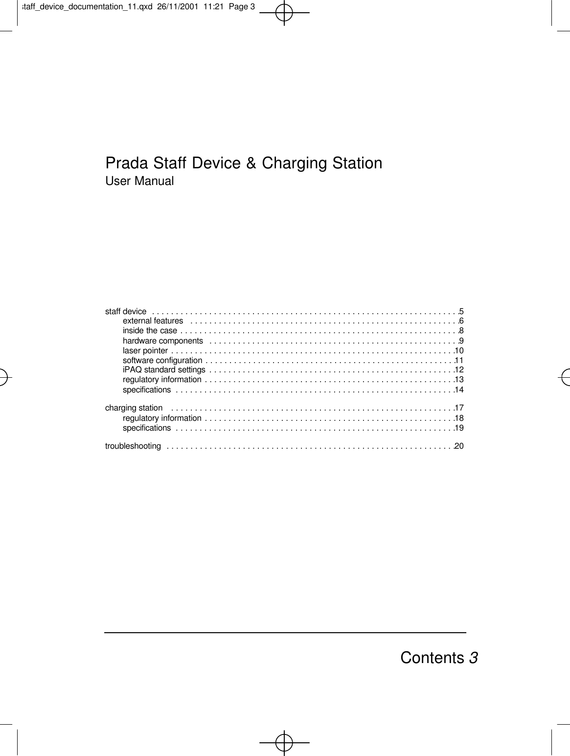 staff device  . . . . . . . . . . . . . . . . . . . . . . . . . . . . . . . . . . . . . . . . . . . . . . . . . . . . . . . . . . . . . . . . .5external features  . . . . . . . . . . . . . . . . . . . . . . . . . . . . . . . . . . . . . . . . . . . . . . . . . . . . . . . . .6inside the case . . . . . . . . . . . . . . . . . . . . . . . . . . . . . . . . . . . . . . . . . . . . . . . . . . . . . . . . . . .8hardware components  . . . . . . . . . . . . . . . . . . . . . . . . . . . . . . . . . . . . . . . . . . . . . . . . . . . . .9laser pointer . . . . . . . . . . . . . . . . . . . . . . . . . . . . . . . . . . . . . . . . . . . . . . . . . . . . . . . . . . . .10software configuration . . . . . . . . . . . . . . . . . . . . . . . . . . . . . . . . . . . . . . . . . . . . . . . . . . . . .11iPAQ standard settings  . . . . . . . . . . . . . . . . . . . . . . . . . . . . . . . . . . . . . . . . . . . . . . . . . . . .12regulatory information . . . . . . . . . . . . . . . . . . . . . . . . . . . . . . . . . . . . . . . . . . . . . . . . . . . . .13specifications  . . . . . . . . . . . . . . . . . . . . . . . . . . . . . . . . . . . . . . . . . . . . . . . . . . . . . . . . . . .14charging station   . . . . . . . . . . . . . . . . . . . . . . . . . . . . . . . . . . . . . . . . . . . . . . . . . . . . . . . . . . . .17regulatory information . . . . . . . . . . . . . . . . . . . . . . . . . . . . . . . . . . . . . . . . . . . . . . . . . . . . .18specifications  . . . . . . . . . . . . . . . . . . . . . . . . . . . . . . . . . . . . . . . . . . . . . . . . . . . . . . . . . . .19troubleshooting  . . . . . . . . . . . . . . . . . . . . . . . . . . . . . . . . . . . . . . . . . . . . . . . . . . . . . . . . . . . . .20Contents 3Prada Staff Device &amp; Charging StationUser Manualstaff_device_documentation_11.qxd  26/11/2001  11:21  Page 3