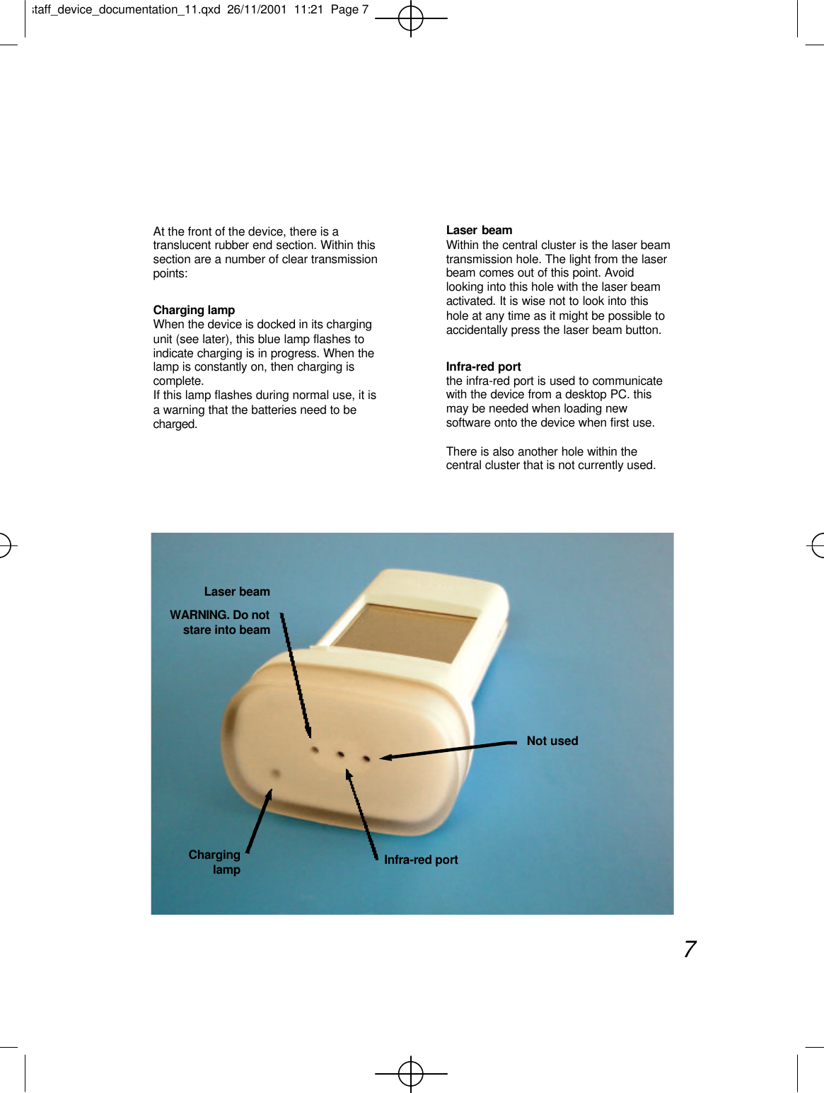 At the front of the device, there is atranslucent rubber end section. Within thissection are a number of clear transmissionpoints:Charging lampWhen the device is docked in its chargingunit (see later), this blue lamp flashes toindicate charging is in progress. When thelamp is constantly on, then charging iscomplete.If this lamp flashes during normal use, it isa warning that the batteries need to becharged.Laser beamWithin the central cluster is the laser beamtransmission hole. The light from the laserbeam comes out of this point. Avoidlooking into this hole with the laser beamactivated. It is wise not to look into thishole at any time as it might be possible toaccidentally press the laser beam button.Infra-red portthe infra-red port is used to communicatewith the device from a desktop PC. thismay be needed when loading newsoftware onto the device when first use.There is also another hole within thecentral cluster that is not currently used.7Not usedInfra-red portCharginglampLaser beamWARNING. Do notstare into beamstaff_device_documentation_11.qxd  26/11/2001  11:21  Page 7