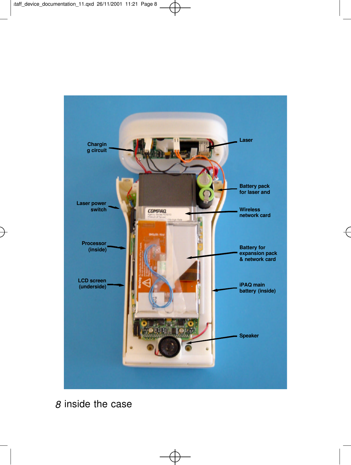 inside the case8Charging circuitLaser powerswitchProcessor(inside)LCD screen(underside)LaserBattery packfor laser andBattery forexpansion pack&amp; network cardiPAQ mainbattery (inside)Wirelessnetwork cardSpeakerstaff_device_documentation_11.qxd  26/11/2001  11:21  Page 8