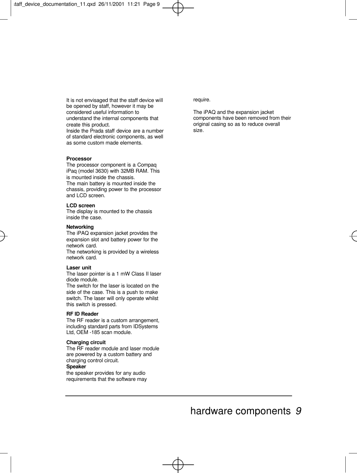 It is not envisaged that the staff device willbe opened by staff, however it may beconsidered useful information tounderstand the internal components thatcreate this product.Inside the Prada staff device are a numberof standard electronic components, as wellas some custom made elements.ProcessorThe processor component is a CompaqiPaq (model 3630) with 32MB RAM. Thisis mounted inside the chassis.The main battery is mounted inside thechassis, providing power to the processorand LCD screen.LCD screenThe display is mounted to the chassisinside the case.NetworkingThe iPAQ expansion jacket provides theexpansion slot and battery power for thenetwork card.The networking is provided by a wirelessnetwork card.Laser unitThe laser pointer is a 1 mW Class II laserdiode module.The switch for the laser is located on theside of the case. This is a push to makeswitch. The laser will only operate whilstthis switch is pressed.RF ID ReaderThe RF reader is a custom arrangement,including standard parts from IDSystemsLtd, OEM -185 scan module.Charging circuitThe RF reader module and laser moduleare powered by a custom battery andcharging control circuit.Speakerthe speaker provides for any audiorequirements that the software mayrequire.The iPAQ and the expansion jacketcomponents have been removed from theiroriginal casing so as to reduce overallsize.hardware components 9staff_device_documentation_11.qxd  26/11/2001  11:21  Page 9