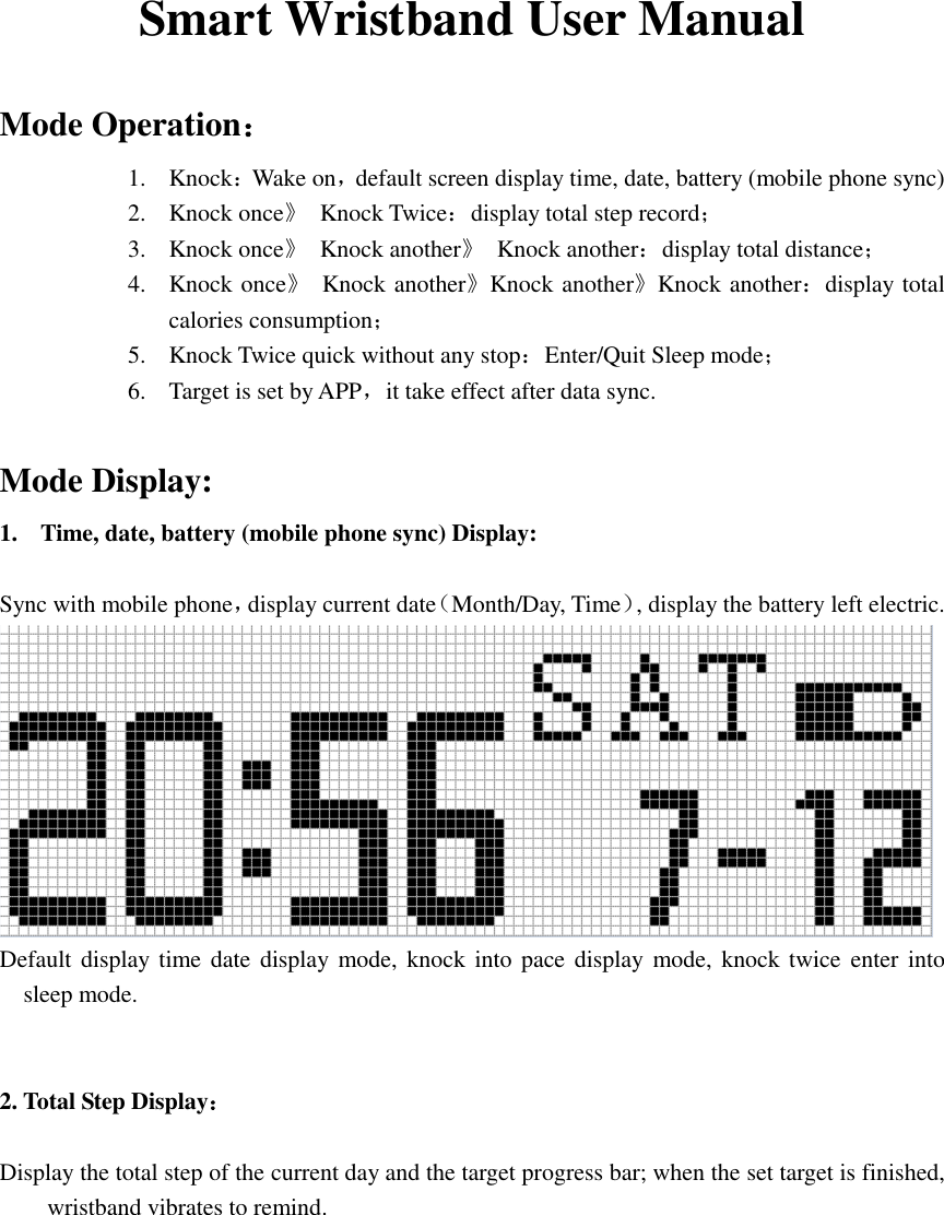  Smart Wristband User Manual  Mode Operation： 1. Knock：Wake on，default screen display time, date, battery (mobile phone sync) 2. Knock once》  Knock Twice：display total step record； 3. Knock once》  Knock another》  Knock another：display total distance； 4. Knock once》  Knock another》Knock another》Knock another：display total calories consumption； 5. Knock Twice quick without any stop：Enter/Quit Sleep mode； 6. Target is set by APP，it take effect after data sync.   Mode Display: 1. Time, date, battery (mobile phone sync) Display:  Sync with mobile phone，display current date（Month/Day, Time）, display the battery left electric.  Default display time date display mode, knock into pace display  mode, knock twice enter into sleep mode.    2. Total Step Display：  Display the total step of the current day and the target progress bar; when the set target is finished, wristband vibrates to remind.  