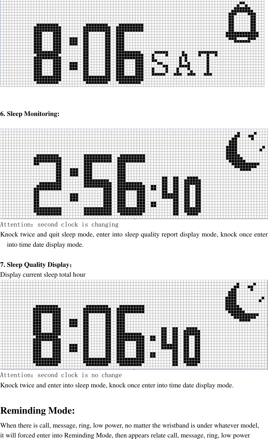    6. Sleep Monitoring:   Attention：second clock is changing Knock twice and quit sleep mode, enter into sleep quality report display mode, knock once enter into time date display mode.  7. Sleep Quality Display： Display current sleep total hour  Attention：second clock is no change Knock twice and enter into sleep mode, knock once enter into time date display mode.  Reminding Mode: When there is call, message, ring, low power, no matter the wristband is under whatever model,   it will forced enter into Reminding Mode, then appears relate call, message, ring, low power 