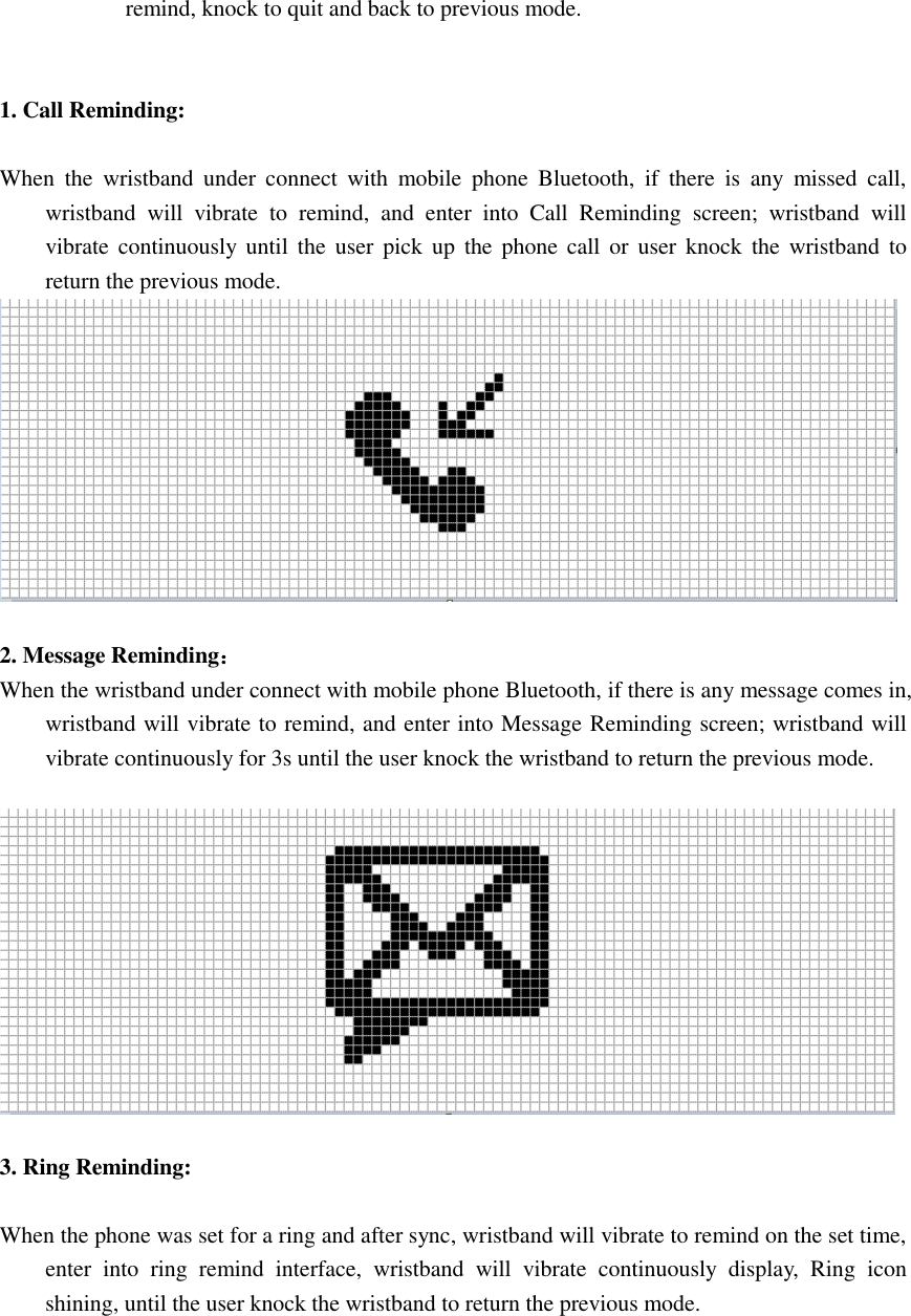 remind, knock to quit and back to previous mode.   1. Call Reminding:  When  the  wristband  under  connect  with  mobile  phone  Bluetooth,  if  there  is  any  missed  call, wristband  will  vibrate  to  remind,  and  enter  into  Call  Reminding  screen;  wristband  will vibrate  continuously until  the  user pick  up  the  phone call or  user  knock  the  wristband to return the previous mode.   2. Message Reminding： When the wristband under connect with mobile phone Bluetooth, if there is any message comes in, wristband will vibrate to remind, and enter into Message Reminding screen; wristband will vibrate continuously for 3s until the user knock the wristband to return the previous mode.    3. Ring Reminding:  When the phone was set for a ring and after sync, wristband will vibrate to remind on the set time, enter  into  ring  remind  interface,  wristband  will  vibrate  continuously  display,  Ring  icon shining, until the user knock the wristband to return the previous mode.  