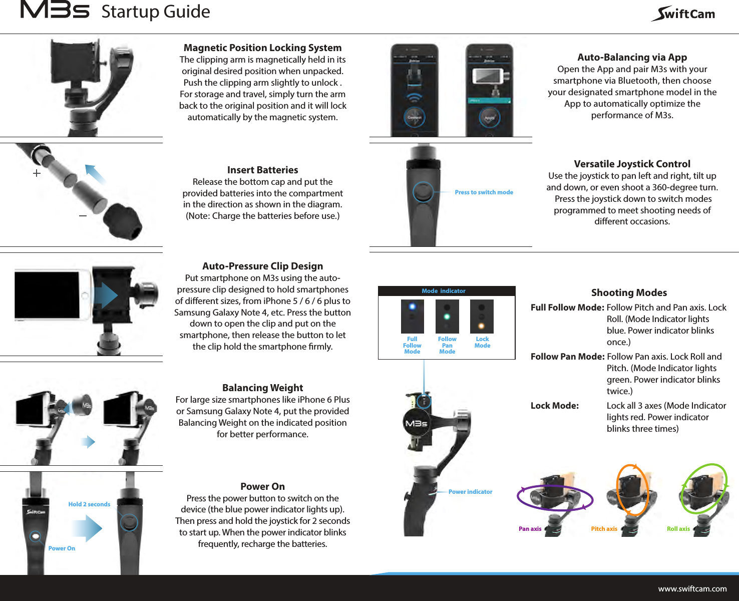Magnetic Position Locking SystemThe clipping arm is magnetically held in its original desired position when unpacked. Push the clipping arm slightly to unlock . For storage and travel, simply turn the arm back to the original position and it will lock automatically by the magnetic system.Insert BatteriesRelease the bottom cap and put the provided batteries into the compartment in the direction as shown in the diagram. (Note: Charge the batteries before use.)Auto-Pressure Clip DesignPut smartphone on M3s using the auto-pressure clip designed to hold smartphones of different sizes, from iPhone 5 / 6 / 6 plus to Samsung Galaxy Note 4, etc. Press the button down to open the clip and put on the smartphone, then release the button to let the clip hold the smartphone rmly.Balancing WeightFor large size smartphones like iPhone 6 Plus or Samsung Galaxy Note 4, put the provided Balancing Weight on the indicated position for better performance.Power OnPress the power button to switch on the device (the blue power indicator lights up). Then press and hold the joystick for 2 seconds to start up. When the power indicator blinks frequently, recharge the batteries.Auto-Balancing via AppOpen the App and pair M3s with your smartphone via Bluetooth, then choose your designated smartphone model in the App to automatically optimize the performance of M3s.Versatile Joystick ControlUse the joystick to pan left and right, tilt up and down, or even shoot a 360-degree turn. Press the joystick down to switch modes programmed to meet shooting needs of different occasions.Shooting ModesFull Follow Mode: Follow Pitch and Pan axis. Lock   Roll. (Mode Indicator lights    blue. Power indicator blinks   once.)Follow Pan Mode: Follow Pan axis. Lock Roll and  Pitch. (Mode Indicator lights  green. Power indicator blinks   twice.)Lock Mode:   Lock all 3 axes (Mode Indicator  lights red. Power indicator  blinks three times)www.swiftcam.comPress to switch modeHold 2 secondsPower OnPower indicatorFullFollowModeFollowPan ModeLockModeMode  indicatorStartup GuideRoll axisPan axis Pitch axis