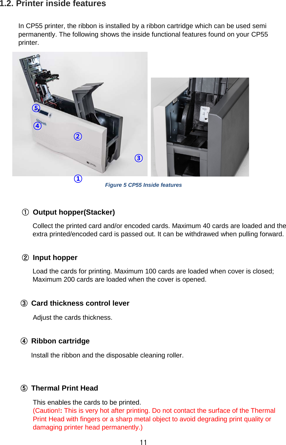 11 1.2. Printer inside features  In CP55 printer, the ribbon is installed by a ribbon cartridge which can be used semi permanently. The following shows the inside functional features found on your CP55 printer.    Figure 5 CP55 Inside features  ① Output hopper(Stacker) Collect the printed card and/or encoded cards. Maximum 40 cards are loaded and the extra printed/encoded card is passed out. It can be withdrawed when pulling forward.  ② Input hopper   Load the cards for printing. Maximum 100 cards are loaded when cover is closed; Maximum 200 cards are loaded when the cover is opened.  ③ Card thickness control lever Adjust the cards thickness.  ④ Ribbon cartridge    Install the ribbon and the disposable cleaning roller.   ⑤ Thermal Print Head This enables the cards to be printed. (Caution!: This is very hot after printing. Do not contact the surface of the Thermal Print Head with fingers or a sharp metal object to avoid degrading print quality or damaging printer head permanently.) ① ② ③ ④ ⑤ 