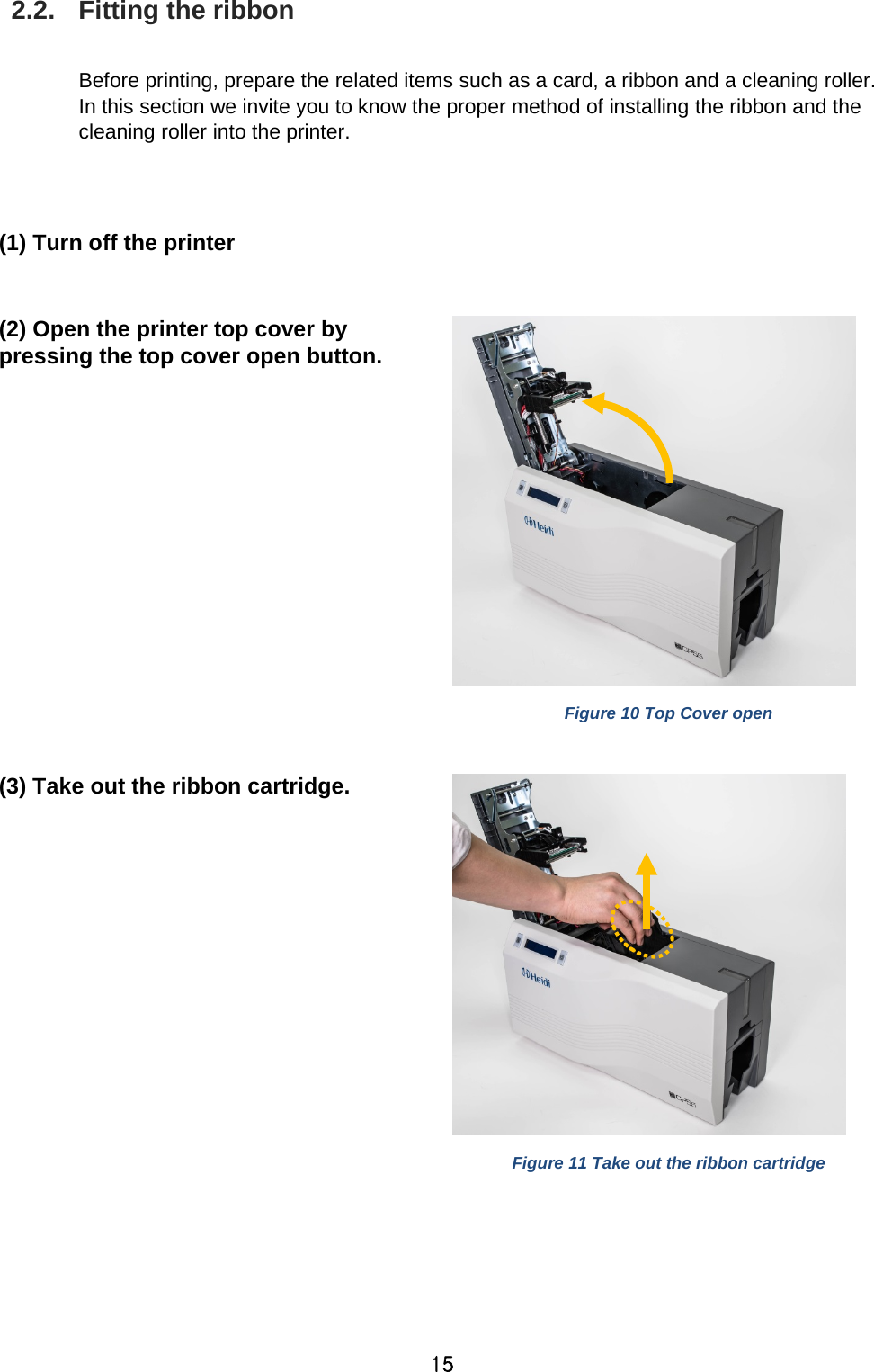 15 2.2. Fitting the ribbon  Before printing, prepare the related items such as a card, a ribbon and a cleaning roller. In this section we invite you to know the proper method of installing the ribbon and the cleaning roller into the printer.     (1) Turn off the printer  (2) Open the printer top cover by pressing the top cover open button.     Figure 10 Top Cover open  (3) Take out the ribbon cartridge.    Figure 11 Take out the ribbon cartridge  