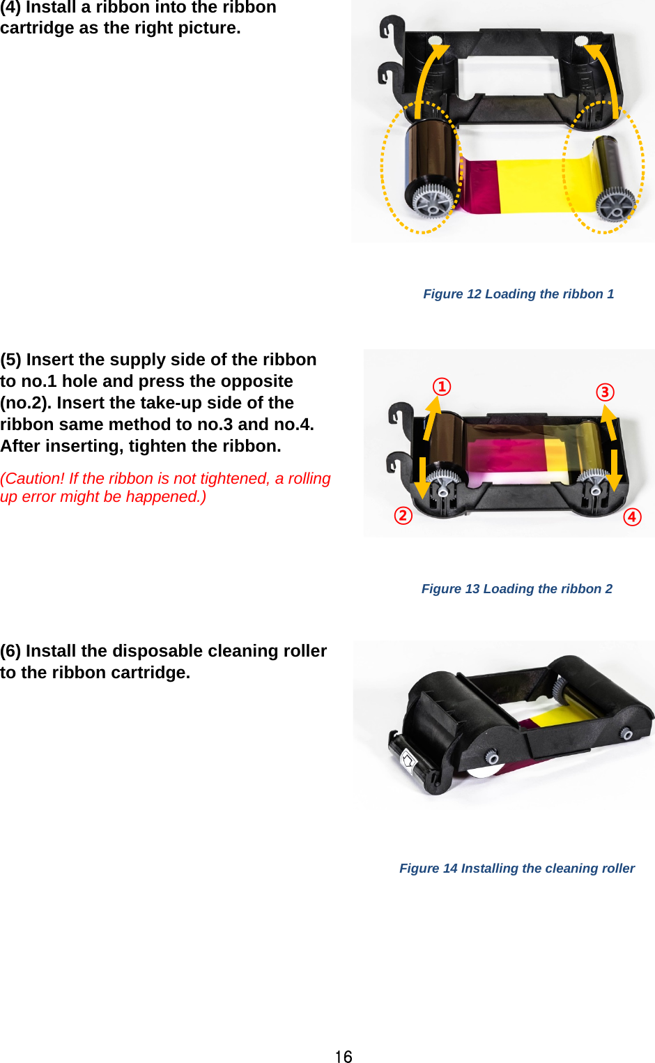 16 (4) Install a ribbon into the ribbon cartridge as the right picture.    Figure 12 Loading the ribbon 1  (5) Insert the supply side of the ribbon to no.1 hole and press the opposite (no.2). Insert the take-up side of the ribbon same method to no.3 and no.4. After inserting, tighten the ribbon.   (Caution! If the ribbon is not tightened, a rolling up error might be happened.)    Figure 13 Loading the ribbon 2  (6) Install the disposable cleaning roller to the ribbon cartridge.     Figure 14 Installing the cleaning roller  ① ② ③ ④ 