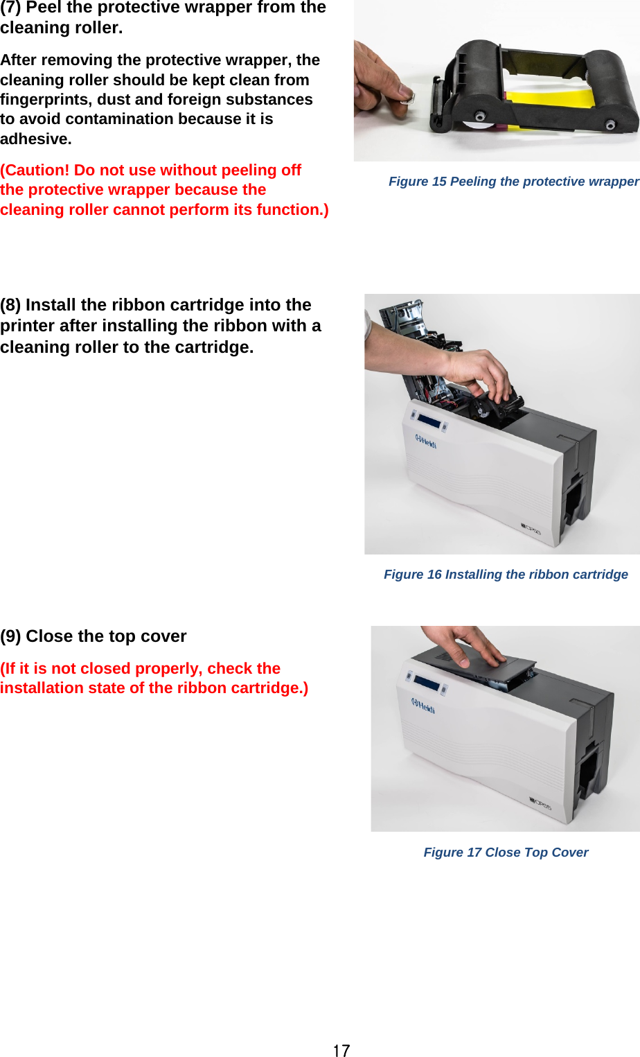 17 (7) Peel the protective wrapper from the cleaning roller. After removing the protective wrapper, the cleaning roller should be kept clean from fingerprints, dust and foreign substances to avoid contamination because it is adhesive. (Caution! Do not use without peeling off the protective wrapper because the cleaning roller cannot perform its function.)  Figure 15 Peeling the protective wrapper   (8) Install the ribbon cartridge into the printer after installing the ribbon with a cleaning roller to the cartridge.   Figure 16 Installing the ribbon cartridge  (9) Close the top cover (If it is not closed properly, check the installation state of the ribbon cartridge.)    Figure 17 Close Top Cover 