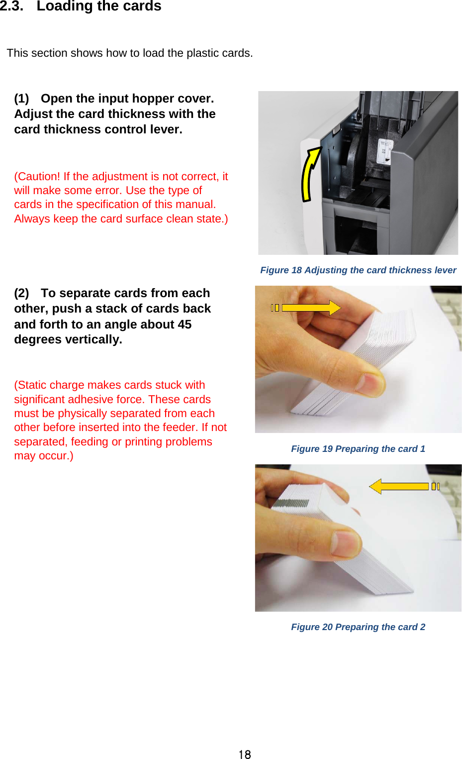 18 2.3.  Loading the cards  This section shows how to load the plastic cards.  (1) Open the input hopper cover. Adjust the card thickness with the card thickness control lever.  (Caution! If the adjustment is not correct, it will make some error. Use the type of cards in the specification of this manual. Always keep the card surface clean state.)   Figure 18 Adjusting the card thickness lever (2) To separate cards from each other, push a stack of cards back and forth to an angle about 45 degrees vertically.  (Static charge makes cards stuck with significant adhesive force. These cards must be physically separated from each other before inserted into the feeder. If not separated, feeding or printing problems may occur.)      Figure 19 Preparing the card 1  Figure 20 Preparing the card 2 