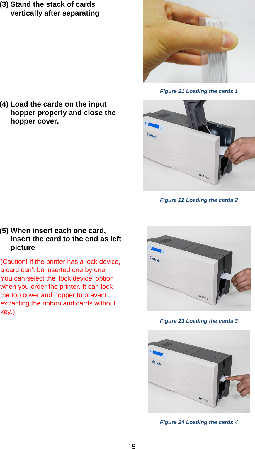 19 (3) Stand the stack of cards vertically after separating  Figure 21 Loading the cards 1 (4) Load the cards on the input hopper properly and close the hopper cover.   Figure 22 Loading the cards 2  (5) When insert each one card, insert the card to the end as left picture (Caution! If the printer has a lock device, a card can’t be inserted one by one.   You can select the ‘lock device’ option when you order the printer. It can lock the top cover and hopper to prevent extracting the ribbon and cards without key.)  Figure 23 Loading the cards 3      Figure 24 Loading the cards 4    