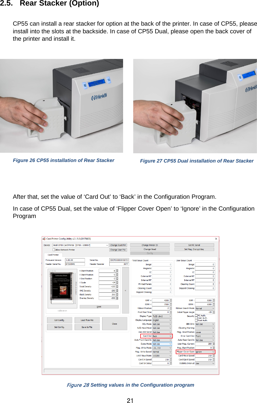 21 2.5. Rear Stacker (Option)    CP55 can install a rear stacker for option at the back of the printer. In case of CP55, please install into the slots at the backside. In case of CP55 Dual, please open the back cover of the printer and install it.     Figure 26 CP55 installation of Rear Stacker  Figure 27 CP55 Dual installation of Rear Stacker   After that, set the value of ‘Card Out’ to ‘Back’ in the Configuration Program. In case of CP55 Dual, set the value of ‘Flipper Cover Open’ to ‘Ignore’ in the Configuration Program   Figure 28 Setting values in the Configuration program 