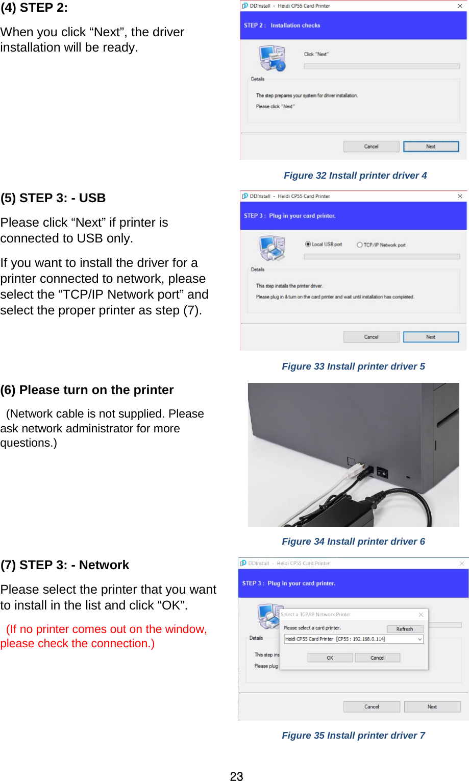 23 (4) STEP 2:   When you click “Next”, the driver installation will be ready.     Figure 32 Install printer driver 4 (5) STEP 3: - USB Please click “Next” if printer is connected to USB only.   If you want to install the driver for a printer connected to network, please select the “TCP/IP Network port” and select the proper printer as step (7).   Figure 33 Install printer driver 5 (6) Please turn on the printer  (Network cable is not supplied. Please ask network administrator for more questions.)     Figure 34 Install printer driver 6 (7) STEP 3: - Network Please select the printer that you want to install in the list and click “OK”.    (If no printer comes out on the window, please check the connection.)     Figure 35 Install printer driver 7 