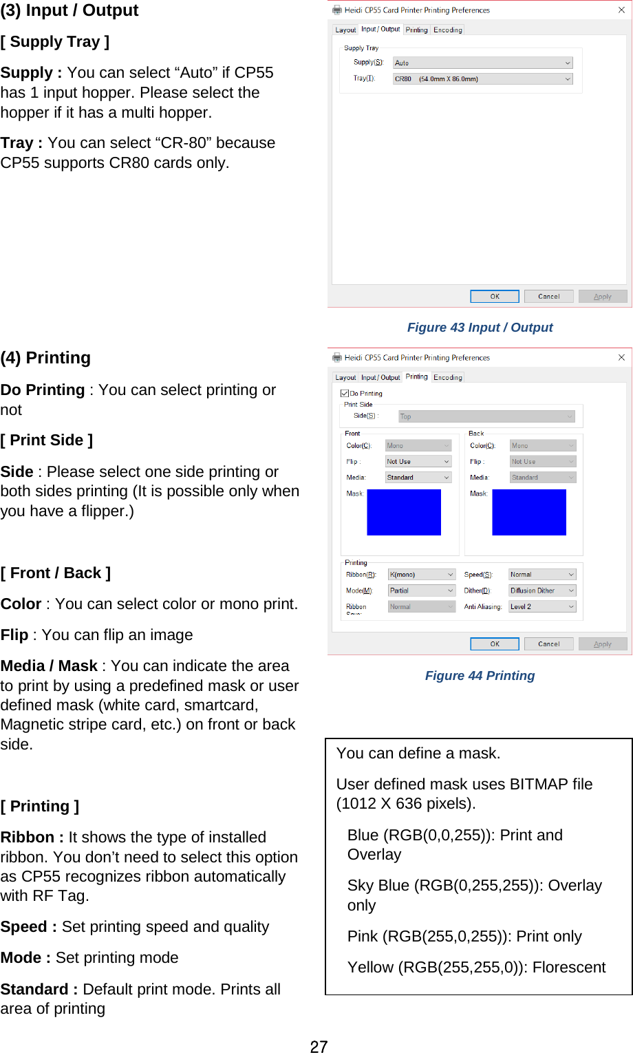 27 (3) Input / Output [ Supply Tray ] Supply : You can select “Auto” if CP55 has 1 input hopper. Please select the hopper if it has a multi hopper. Tray : You can select “CR-80” because CP55 supports CR80 cards only.    Figure 43 Input / Output (4) Printing Do Printing : You can select printing or not [ Print Side ] Side : Please select one side printing or both sides printing (It is possible only when you have a flipper.)  [ Front / Back ] Color : You can select color or mono print.   Flip : You can flip an image Media / Mask : You can indicate the area to print by using a predefined mask or user defined mask (white card, smartcard, Magnetic stripe card, etc.) on front or back side.    [ Printing ]   Ribbon : It shows the type of installed ribbon. You don’t need to select this option as CP55 recognizes ribbon automatically with RF Tag. Speed : Set printing speed and quality Mode : Set printing mode Standard : Default print mode. Prints all area of printing  Figure 44 Printing   You can define a mask.   User defined mask uses BITMAP file (1012 X 636 pixels). Blue (RGB(0,0,255)): Print and Overlay Sky Blue (RGB(0,255,255)): Overlay only Pink (RGB(255,0,255)): Print only Yellow (RGB(255,255,0)): Florescent   