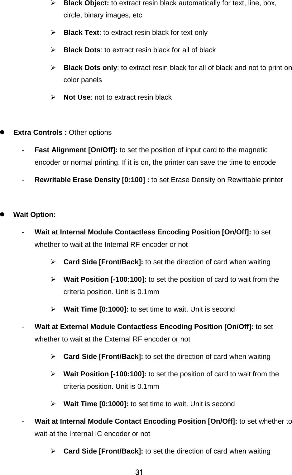 31  Black Object: to extract resin black automatically for text, line, box, circle, binary images, etc.    Black Text: to extract resin black for text only  Black Dots: to extract resin black for all of black  Black Dots only: to extract resin black for all of black and not to print on color panels  Not Use: not to extract resin black   Extra Controls : Other options -  Fast Alignment [On/Off]: to set the position of input card to the magnetic encoder or normal printing. If it is on, the printer can save the time to encode -  Rewritable Erase Density [0:100] : to set Erase Density on Rewritable printer   Wait Option:   -  Wait at Internal Module Contactless Encoding Position [On/Off]: to set whether to wait at the Internal RF encoder or not  Card Side [Front/Back]: to set the direction of card when waiting    Wait Position [-100:100]: to set the position of card to wait from the criteria position. Unit is 0.1mm  Wait Time [0:1000]: to set time to wait. Unit is second -  Wait at External Module Contactless Encoding Position [On/Off]: to set whether to wait at the External RF encoder or not  Card Side [Front/Back]: to set the direction of card when waiting    Wait Position [-100:100]: to set the position of card to wait from the criteria position. Unit is 0.1mm  Wait Time [0:1000]: to set time to wait. Unit is second -  Wait at Internal Module Contact Encoding Position [On/Off]: to set whether to wait at the Internal IC encoder or not  Card Side [Front/Back]: to set the direction of card when waiting   