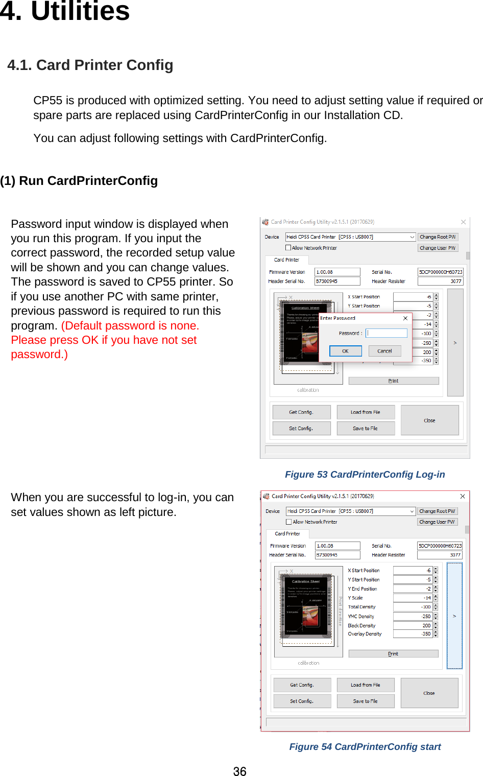 36 4. Utilities   4.1. Card Printer Config  CP55 is produced with optimized setting. You need to adjust setting value if required or spare parts are replaced using CardPrinterConfig in our Installation CD.   You can adjust following settings with CardPrinterConfig.    (1) Run CardPrinterConfig  Password input window is displayed when you run this program. If you input the correct password, the recorded setup value will be shown and you can change values. The password is saved to CP55 printer. So if you use another PC with same printer, previous password is required to run this program. (Default password is none. Please press OK if you have not set password.)    Figure 53 CardPrinterConfig Log-in When you are successful to log-in, you can set values shown as left picture.    Figure 54 CardPrinterConfig start 