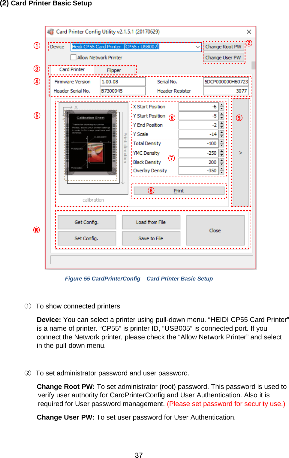 37 (2) Card Printer Basic Setup   Figure 55 CardPrinterConfig – Card Printer Basic Setup  ① To show connected printers Device: You can select a printer using pull-down menu. “HEIDI CP55 Card Printer” is a name of printer. “CP55” is printer ID, “USB005” is connected port. If you connect the Network printer, please check the “Allow Network Printer” and select in the pull-down menu.  ② To set administrator password and user password.   Change Root PW: To set administrator (root) password. This password is used to verify user authority for CardPrinterConfig and User Authentication. Also it is required for User password management. (Please set password for security use.) Change User PW: To set user password for User Authentication.   ①        ② ③ ④ ⑤ ⑥ ⑦ ⑧ ⑨ ⑩ 