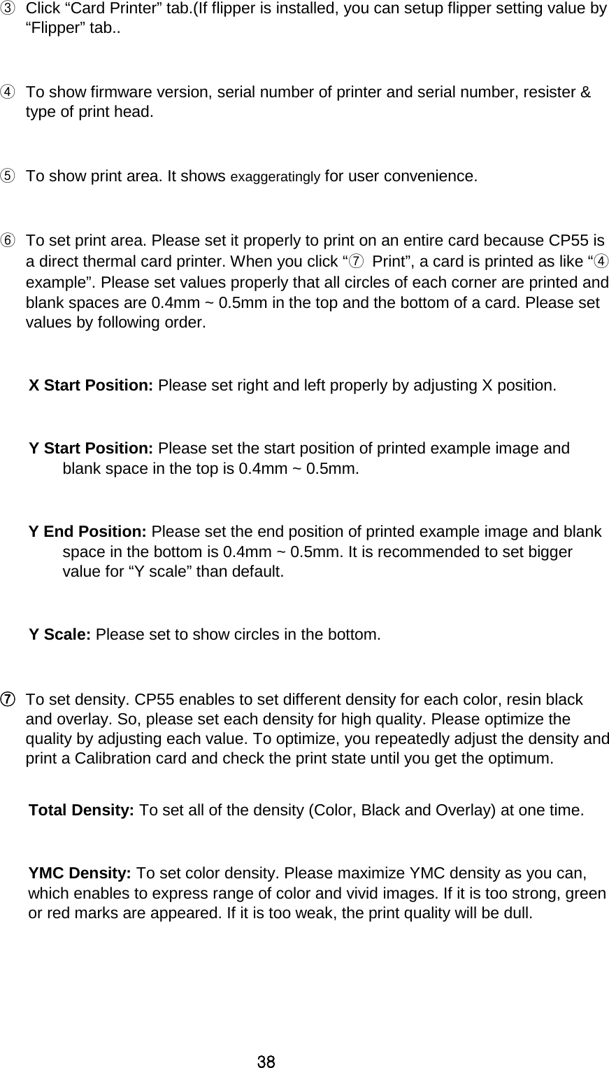 38 ③ Click “Card Printer” tab.(If flipper is installed, you can setup flipper setting value by “Flipper” tab..    ④ To show firmware version, serial number of printer and serial number, resister &amp; type of print head.  ⑤ To show print area. It shows exaggeratingly for user convenience.  ⑥ To set print area. Please set it properly to print on an entire card because CP55 is a direct thermal card printer. When you click “⑦ Print”, a card is printed as like “④ example”. Please set values properly that all circles of each corner are printed and blank spaces are 0.4mm ~ 0.5mm in the top and the bottom of a card. Please set values by following order.  X Start Position: Please set right and left properly by adjusting X position.  Y Start Position: Please set the start position of printed example image and blank space in the top is 0.4mm ~ 0.5mm.  Y End Position: Please set the end position of printed example image and blank space in the bottom is 0.4mm ~ 0.5mm. It is recommended to set bigger value for “Y scale” than default.    Y Scale: Please set to show circles in the bottom.  ⑦ To set density. CP55 enables to set different density for each color, resin black and overlay. So, please set each density for high quality. Please optimize the quality by adjusting each value. To optimize, you repeatedly adjust the density and print a Calibration card and check the print state until you get the optimum.    Total Density: To set all of the density (Color, Black and Overlay) at one time.    YMC Density: To set color density. Please maximize YMC density as you can, which enables to express range of color and vivid images. If it is too strong, green or red marks are appeared. If it is too weak, the print quality will be dull.   