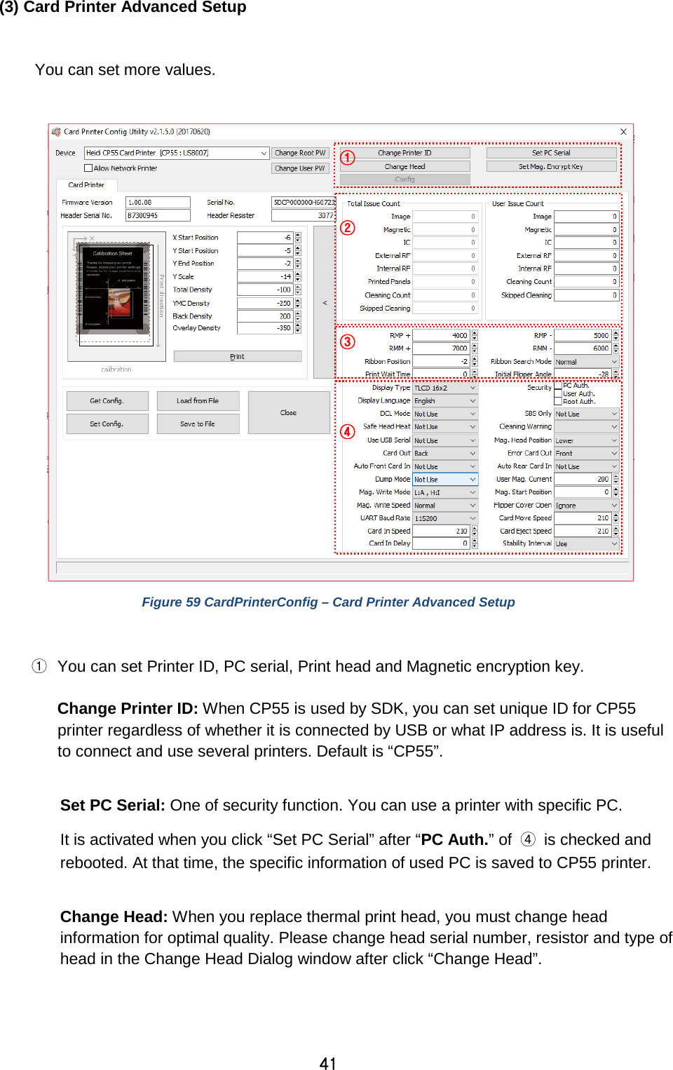 41 (3) Card Printer Advanced Setup  You can set more values.         Figure 59 CardPrinterConfig – Card Printer Advanced Setup  ① You can set Printer ID, PC serial, Print head and Magnetic encryption key.    Change Printer ID: When CP55 is used by SDK, you can set unique ID for CP55 printer regardless of whether it is connected by USB or what IP address is. It is useful to connect and use several printers. Default is “CP55”.    Set PC Serial: One of security function. You can use a printer with specific PC.   It is activated when you click “Set PC Serial” after “PC Auth.” of  ④ is checked and rebooted. At that time, the specific information of used PC is saved to CP55 printer.  Change Head: When you replace thermal print head, you must change head information for optimal quality. Please change head serial number, resistor and type of head in the Change Head Dialog window after click “Change Head”.    ① ② ③ ④ 