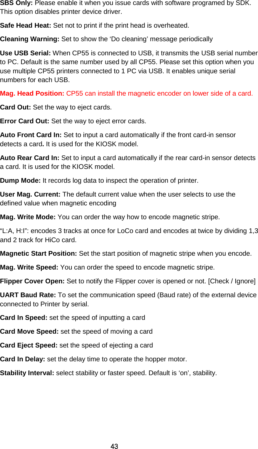 43 SBS Only: Please enable it when you issue cards with software programed by SDK. This option disables printer device driver.   Safe Head Heat: Set not to print if the print head is overheated. Cleaning Warning: Set to show the ‘Do cleaning’ message periodically Use USB Serial: When CP55 is connected to USB, it transmits the USB serial number to PC. Default is the same number used by all CP55. Please set this option when you use multiple CP55 printers connected to 1 PC via USB. It enables unique serial numbers for each USB.   Mag. Head Position: CP55 can install the magnetic encoder on lower side of a card.   Card Out: Set the way to eject cards. Error Card Out: Set the way to eject error cards.   Auto Front Card In: Set to input a card automatically if the front card-in sensor detects a card. It is used for the KIOSK model. Auto Rear Card In: Set to input a card automatically if the rear card-in sensor detects a card. It is used for the KIOSK model. Dump Mode: It records log data to inspect the operation of printer. User Mag. Current: The default current value when the user selects to use the defined value when magnetic encoding Mag. Write Mode: You can order the way how to encode magnetic stripe.   “L:A, H:I”: encodes 3 tracks at once for LoCo card and encodes at twice by dividing 1,3 and 2 track for HiCo card. Magnetic Start Position: Set the start position of magnetic stripe when you encode. Mag. Write Speed: You can order the speed to encode magnetic stripe.   Flipper Cover Open: Set to notify the Flipper cover is opened or not. [Check / Ignore]   UART Baud Rate: To set the communication speed (Baud rate) of the external device connected to Printer by serial. Card In Speed: set the speed of inputting a card Card Move Speed: set the speed of moving a card Card Eject Speed: set the speed of ejecting a card Card In Delay: set the delay time to operate the hopper motor. Stability Interval: select stability or faster speed. Default is ‘on’, stability.     