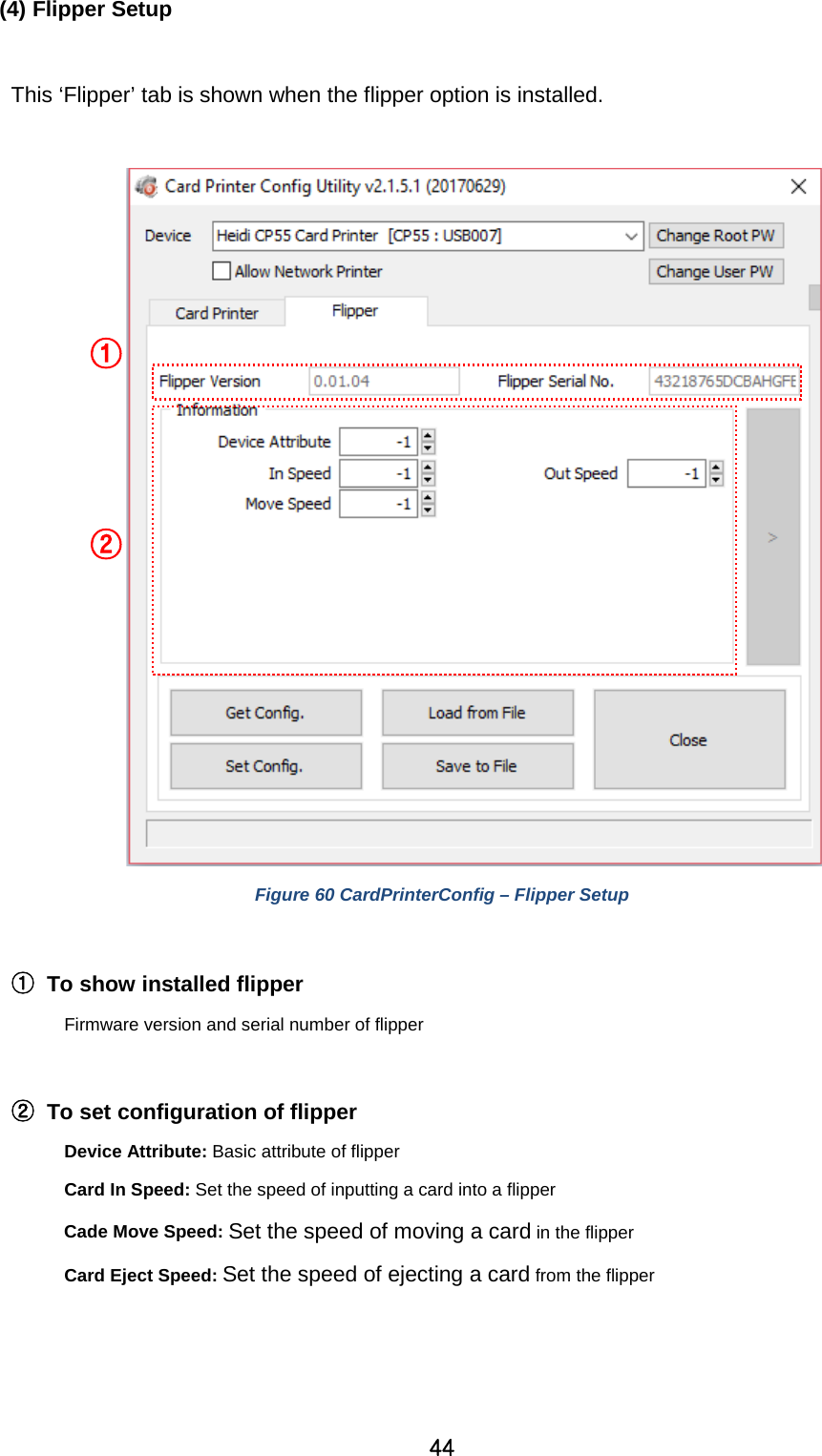 44 (4) Flipper Setup  This ‘Flipper’ tab is shown when the flipper option is installed.   Figure 60 CardPrinterConfig – Flipper Setup  ① To show installed flipper   Firmware version and serial number of flipper  ② To set configuration of flipper Device Attribute: Basic attribute of flipper Card In Speed: Set the speed of inputting a card into a flipper Cade Move Speed: Set the speed of moving a card in the flipper Card Eject Speed: Set the speed of ejecting a card from the flipper   ① ② 