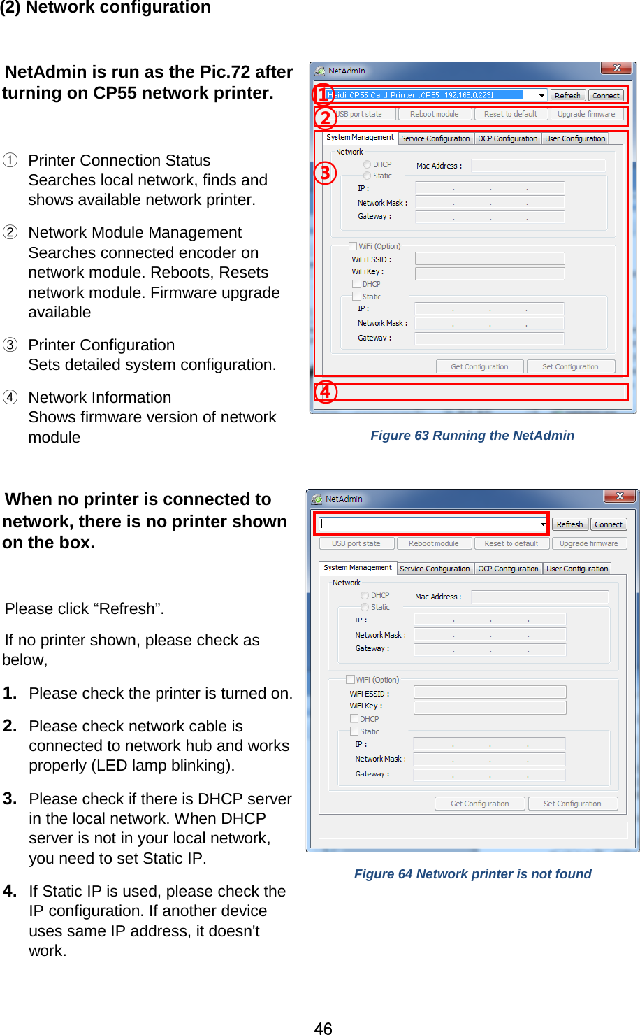 46  (2) Network configuration  NetAdmin is run as the Pic.72 after turning on CP55 network printer.    ① Printer Connection Status Searches local network, finds and shows available network printer.   ② Network Module Management Searches connected encoder on network module. Reboots, Resets network module. Firmware upgrade available   ③ Printer Configuration Sets detailed system configuration.     ④ Network Information Shows firmware version of network module    Figure 63 Running the NetAdmin  When no printer is connected to network, there is no printer shown on the box.    Please click “Refresh”.   If no printer shown, please check as below,   1. Please check the printer is turned on. 2. Please check network cable is connected to network hub and works properly (LED lamp blinking).   3. Please check if there is DHCP server in the local network. When DHCP server is not in your local network, you need to set Static IP. 4. If Static IP is used, please check the IP configuration. If another device uses same IP address, it doesn&apos;t work.  Figure 64 Network printer is not found  ③ ④ ② ① 