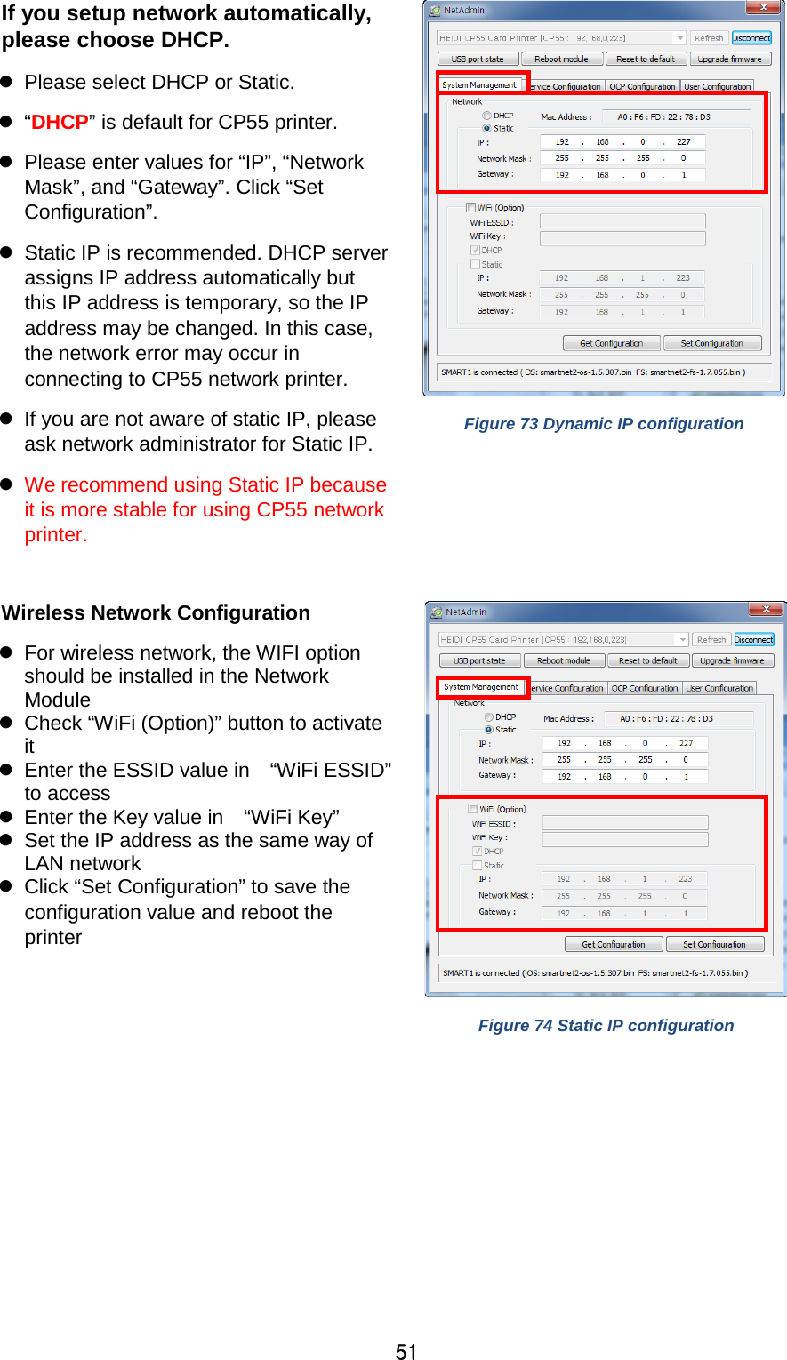 51 If you setup network automatically, please choose DHCP.  Please select DHCP or Static.     “DHCP” is default for CP55 printer.    Please enter values for “IP”, “Network Mask”, and “Gateway”. Click “Set Configuration”.  Static IP is recommended. DHCP server assigns IP address automatically but this IP address is temporary, so the IP address may be changed. In this case, the network error may occur in connecting to CP55 network printer.  If you are not aware of static IP, please ask network administrator for Static IP.  We recommend using Static IP because it is more stable for using CP55 network printer.  Figure 73 Dynamic IP configuration  Wireless Network Configuration  For wireless network, the WIFI option should be installed in the Network Module  Check “WiFi (Option)” button to activate it  Enter the ESSID value in   “WiFi ESSID” to access  Enter the Key value in   “WiFi Key”  Set the IP address as the same way of LAN network    Click “Set Configuration” to save the configuration value and reboot the printer  Figure 74 Static IP configuration  