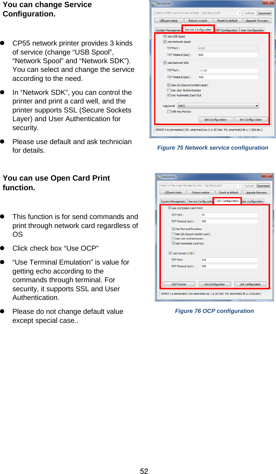 52 You can change Service Configuration.     CP55 network printer provides 3 kinds of service (change “USB Spool”, “Network Spool” and “Network SDK”). You can select and change the service according to the need.  In “Network SDK”, you can control the printer and print a card well, and the printer supports SSL (Secure Sockets Layer) and User Authentication for security.  Please use default and ask technician for details.    Figure 75 Network service configuration  You can use Open Card Print function.   This function is for send commands and print through network card regardless of OS  Click check box “Use OCP”  “Use Terminal Emulation” is value for getting echo according to the commands through terminal. For security, it supports SSL and User Authentication.  Please do not change default value except special case..  Figure 76 OCP configuration  