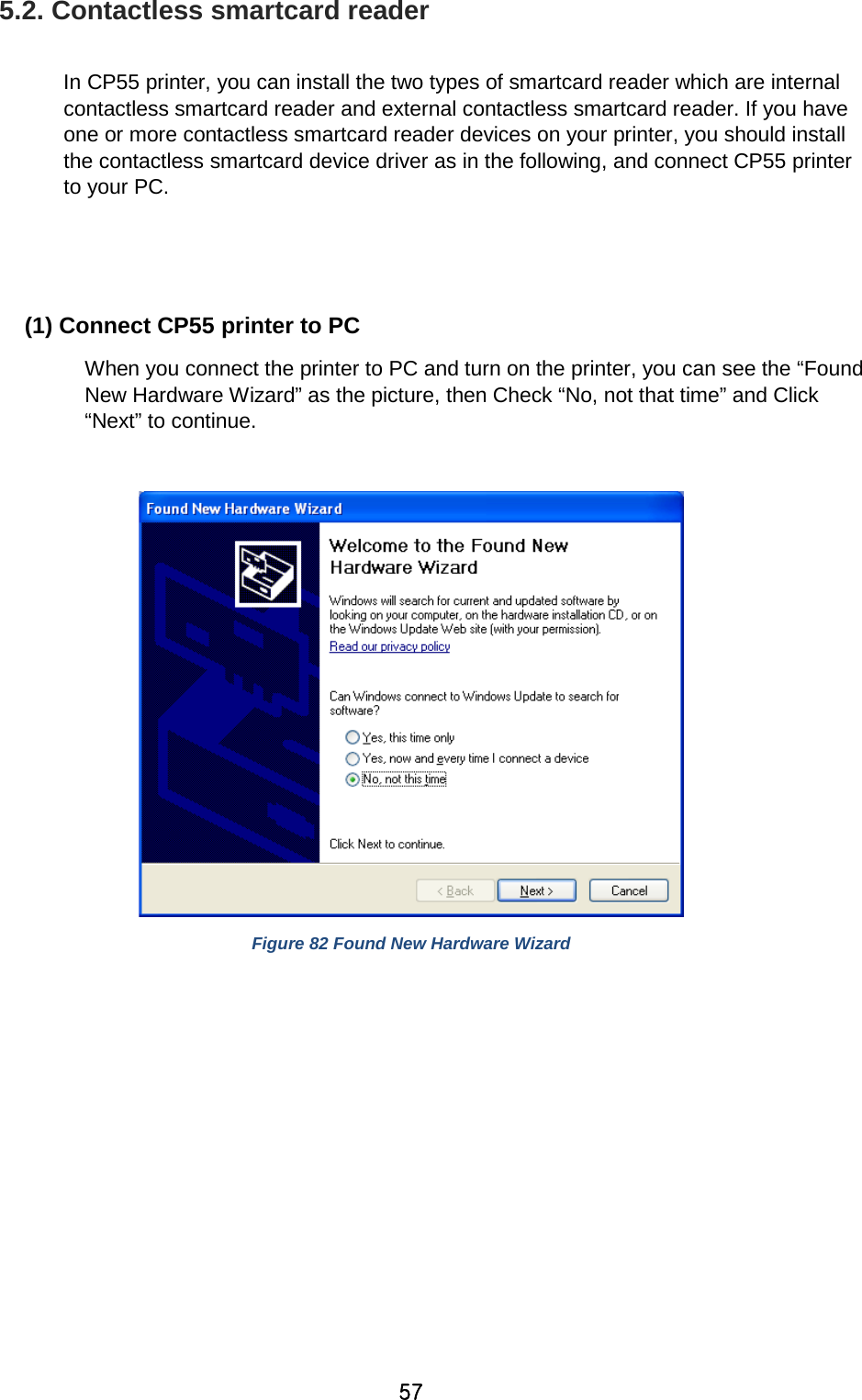 57 5.2. Contactless smartcard reader  In CP55 printer, you can install the two types of smartcard reader which are internal contactless smartcard reader and external contactless smartcard reader. If you have one or more contactless smartcard reader devices on your printer, you should install the contactless smartcard device driver as in the following, and connect CP55 printer to your PC.   (1) Connect CP55 printer to PC When you connect the printer to PC and turn on the printer, you can see the “Found New Hardware Wizard” as the picture, then Check “No, not that time” and Click “Next” to continue.     Figure 82 Found New Hardware Wizard          