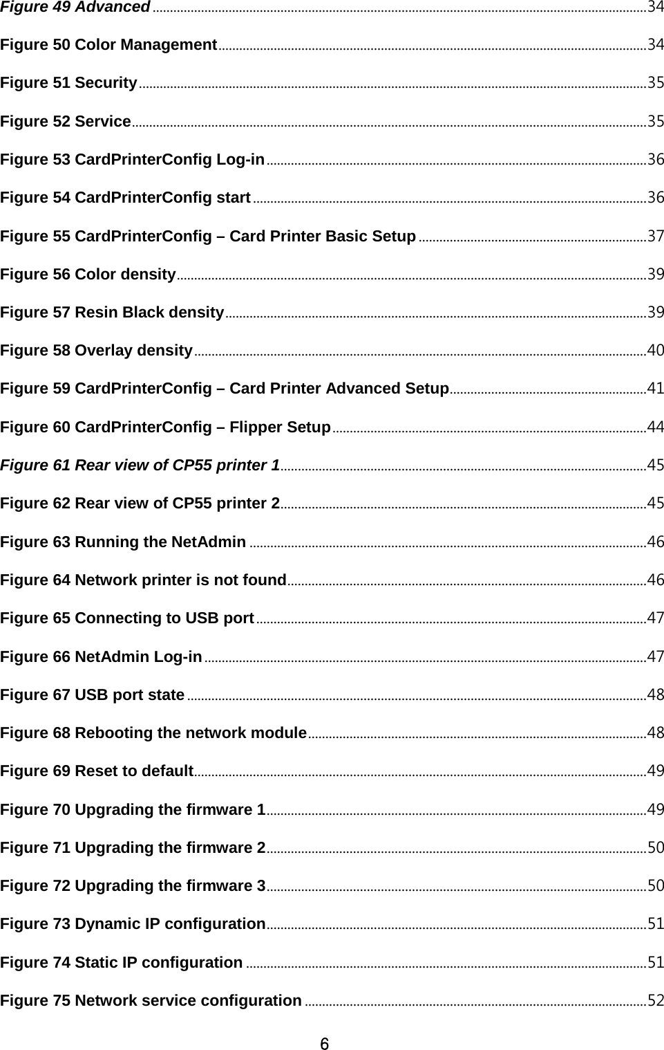 6 Figure 49 Advanced ............................................................................................................................................... 34 Figure 50 Color Management ............................................................................................................................ 34 Figure 51 Security ................................................................................................................................................... 35 Figure 52 Service ..................................................................................................................................................... 35 Figure 53 CardPrinterConfig Log-in .............................................................................................................. 36 Figure 54 CardPrinterConfig start .................................................................................................................. 36 Figure 55 CardPrinterConfig – Card Printer Basic Setup .................................................................. 37 Figure 56 Color density ........................................................................................................................................ 39 Figure 57 Resin Black density .......................................................................................................................... 39 Figure 58 Overlay density ................................................................................................................................... 40 Figure 59 CardPrinterConfig – Card Printer Advanced Setup ......................................................... 41 Figure 60 CardPrinterConfig – Flipper Setup ........................................................................................... 44 Figure 61 Rear view of CP55 printer 1 .......................................................................................................... 45 Figure 62 Rear view of CP55 printer 2 .......................................................................................................... 45 Figure 63 Running the NetAdmin ................................................................................................................... 46 Figure 64 Network printer is not found ........................................................................................................ 46 Figure 65 Connecting to USB port ................................................................................................................. 47 Figure 66 NetAdmin Log-in ................................................................................................................................ 47 Figure 67 USB port state ..................................................................................................................................... 48 Figure 68 Rebooting the network module .................................................................................................. 48 Figure 69 Reset to default ................................................................................................................................... 49 Figure 70 Upgrading the firmware 1 .............................................................................................................. 49 Figure 71 Upgrading the firmware 2 .............................................................................................................. 50 Figure 72 Upgrading the firmware 3 .............................................................................................................. 50 Figure 73 Dynamic IP configuration .............................................................................................................. 51 Figure 74 Static IP configuration .................................................................................................................... 51 Figure 75 Network service configuration ................................................................................................... 52 