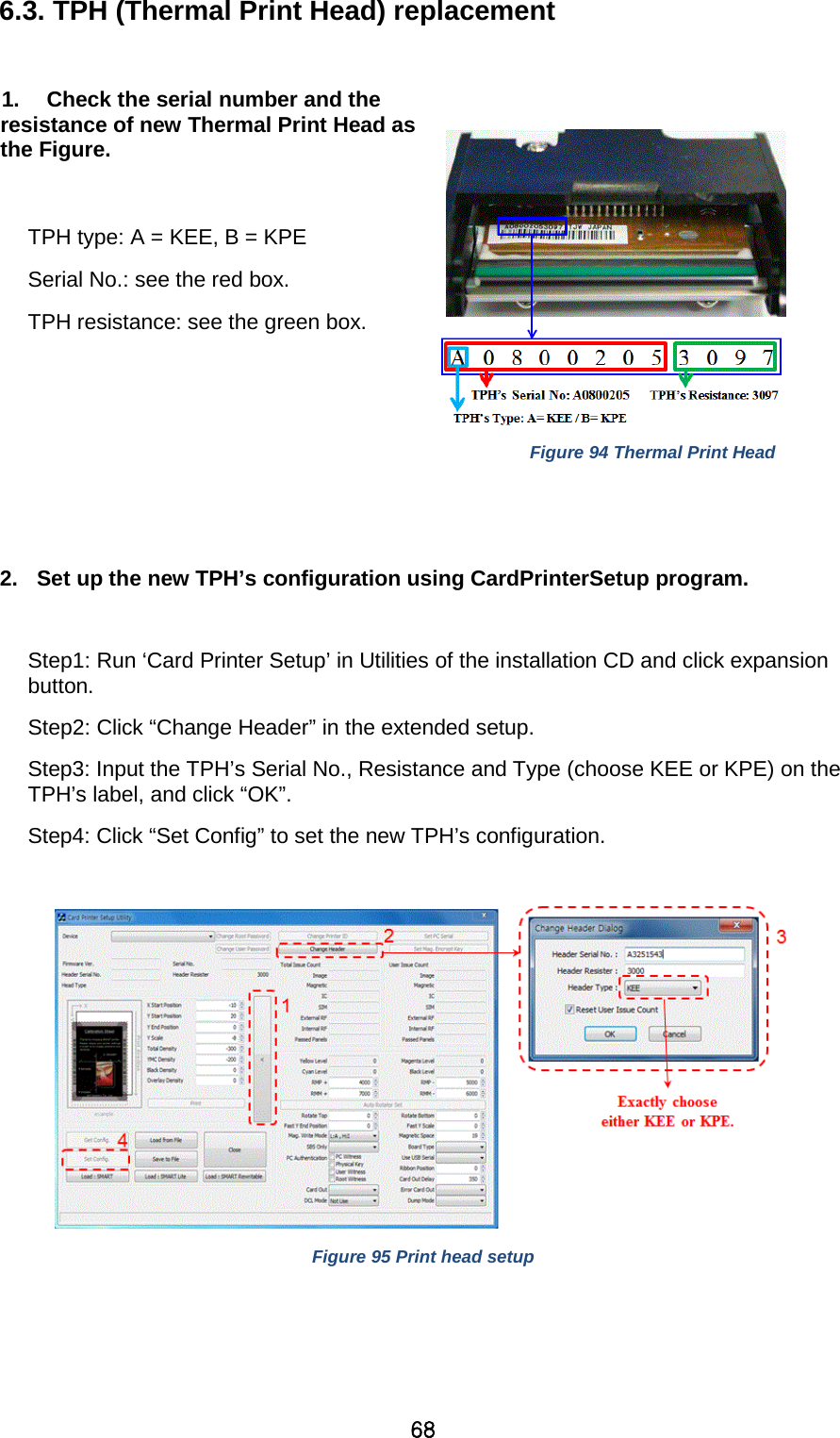 68 6.3. TPH (Thermal Print Head) replacement    1. Check the serial number and the resistance of new Thermal Print Head as the Figure.  TPH type: A = KEE, B = KPE Serial No.: see the red box. TPH resistance: see the green box.     Figure 94 Thermal Print Head   2. Set up the new TPH’s configuration using CardPrinterSetup program.      Step1: Run ‘Card Printer Setup’ in Utilities of the installation CD and click expansion button. Step2: Click “Change Header” in the extended setup. Step3: Input the TPH’s Serial No., Resistance and Type (choose KEE or KPE) on the TPH’s label, and click “OK”. Step4: Click “Set Config” to set the new TPH’s configuration.   Figure 95 Print head setup    