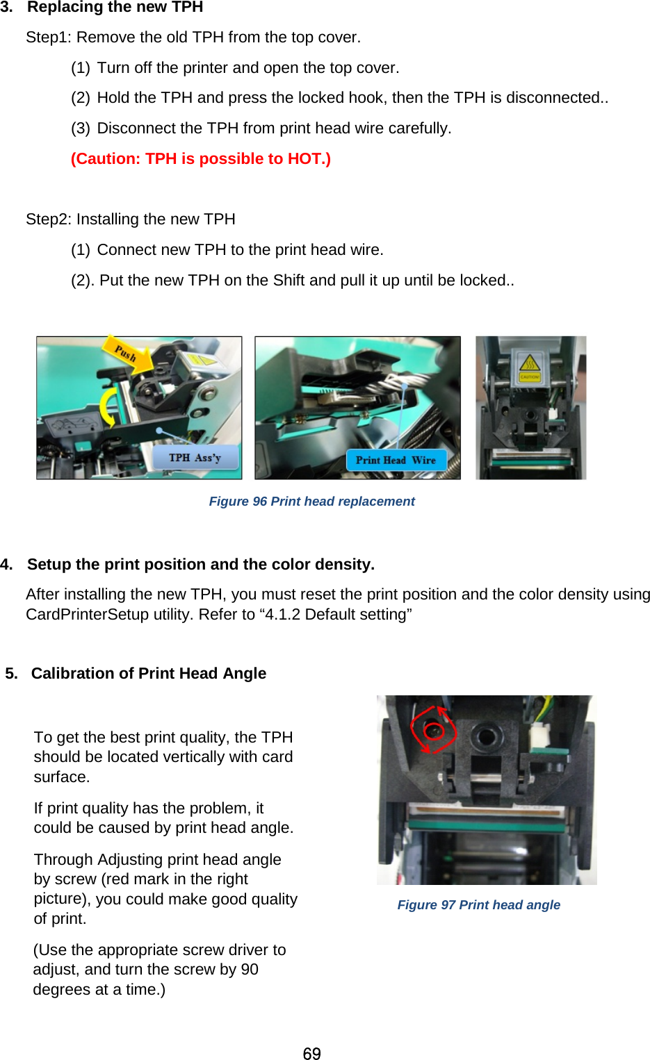 69 3. Replacing the new TPH Step1: Remove the old TPH from the top cover.   (1) Turn off the printer and open the top cover.   (2) Hold the TPH and press the locked hook, then the TPH is disconnected.. (3) Disconnect the TPH from print head wire carefully.     (Caution: TPH is possible to HOT.)  Step2: Installing the new TPH (1) Connect new TPH to the print head wire.   (2). Put the new TPH on the Shift and pull it up until be locked..              Figure 96 Print head replacement  4. Setup the print position and the color density.   After installing the new TPH, you must reset the print position and the color density using CardPrinterSetup utility. Refer to “4.1.2 Default setting”    5. Calibration of Print Head Angle  To get the best print quality, the TPH should be located vertically with card surface.   If print quality has the problem, it could be caused by print head angle.  Through Adjusting print head angle by screw (red mark in the right picture), you could make good quality of print.       (Use the appropriate screw driver to adjust, and turn the screw by 90 degrees at a time.)     Figure 97 Print head angle  