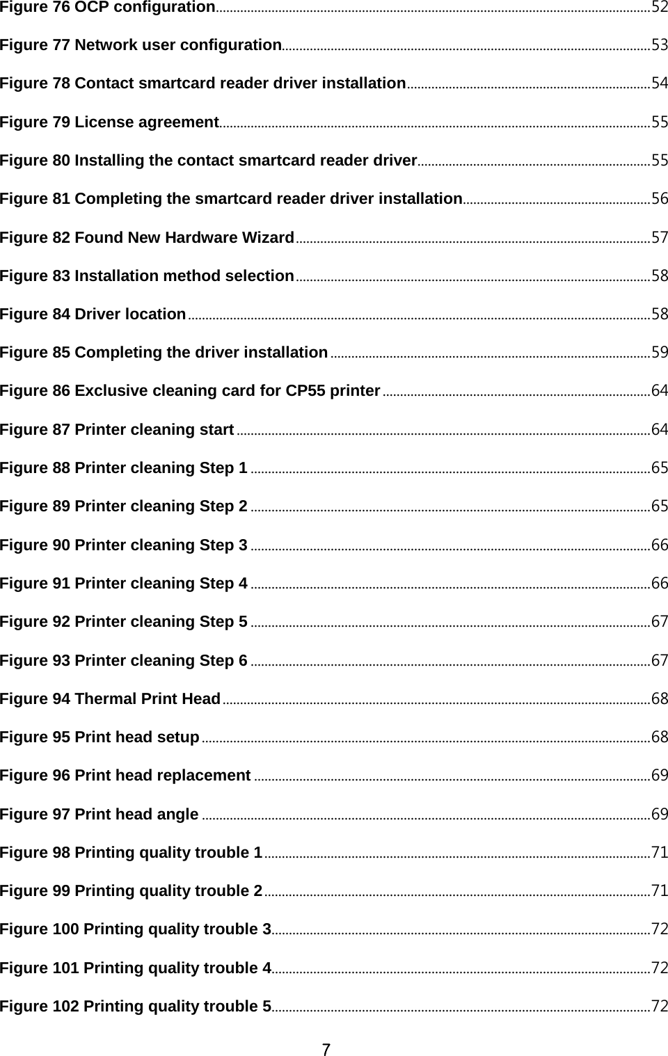 7 Figure 76 OCP configuration ............................................................................................................................. 52 Figure 77 Network user configuration.......................................................................................................... 53 Figure 78 Contact smartcard reader driver installation ...................................................................... 54 Figure 79 License agreement ............................................................................................................................ 55 Figure 80 Installing the contact smartcard reader driver ................................................................... 55 Figure 81 Completing the smartcard reader driver installation ...................................................... 56 Figure 82 Found New Hardware Wizard ...................................................................................................... 57 Figure 83 Installation method selection ...................................................................................................... 58 Figure 84 Driver location ..................................................................................................................................... 58 Figure 85 Completing the driver installation ............................................................................................ 59 Figure 86 Exclusive cleaning card for CP55 printer ............................................................................. 64 Figure 87 Printer cleaning start ....................................................................................................................... 64 Figure 88 Printer cleaning Step 1 ................................................................................................................... 65 Figure 89 Printer cleaning Step 2 ................................................................................................................... 65 Figure 90 Printer cleaning Step 3 ................................................................................................................... 66 Figure 91 Printer cleaning Step 4 ................................................................................................................... 66 Figure 92 Printer cleaning Step 5 ................................................................................................................... 67 Figure 93 Printer cleaning Step 6 ................................................................................................................... 67 Figure 94 Thermal Print Head ........................................................................................................................... 68 Figure 95 Print head setup ................................................................................................................................. 68 Figure 96 Print head replacement .................................................................................................................. 69 Figure 97 Print head angle ................................................................................................................................. 69 Figure 98 Printing quality trouble 1 ............................................................................................................... 71 Figure 99 Printing quality trouble 2 ............................................................................................................... 71 Figure 100 Printing quality trouble 3 ............................................................................................................. 72 Figure 101 Printing quality trouble 4 ............................................................................................................. 72 Figure 102 Printing quality trouble 5 ............................................................................................................. 72 