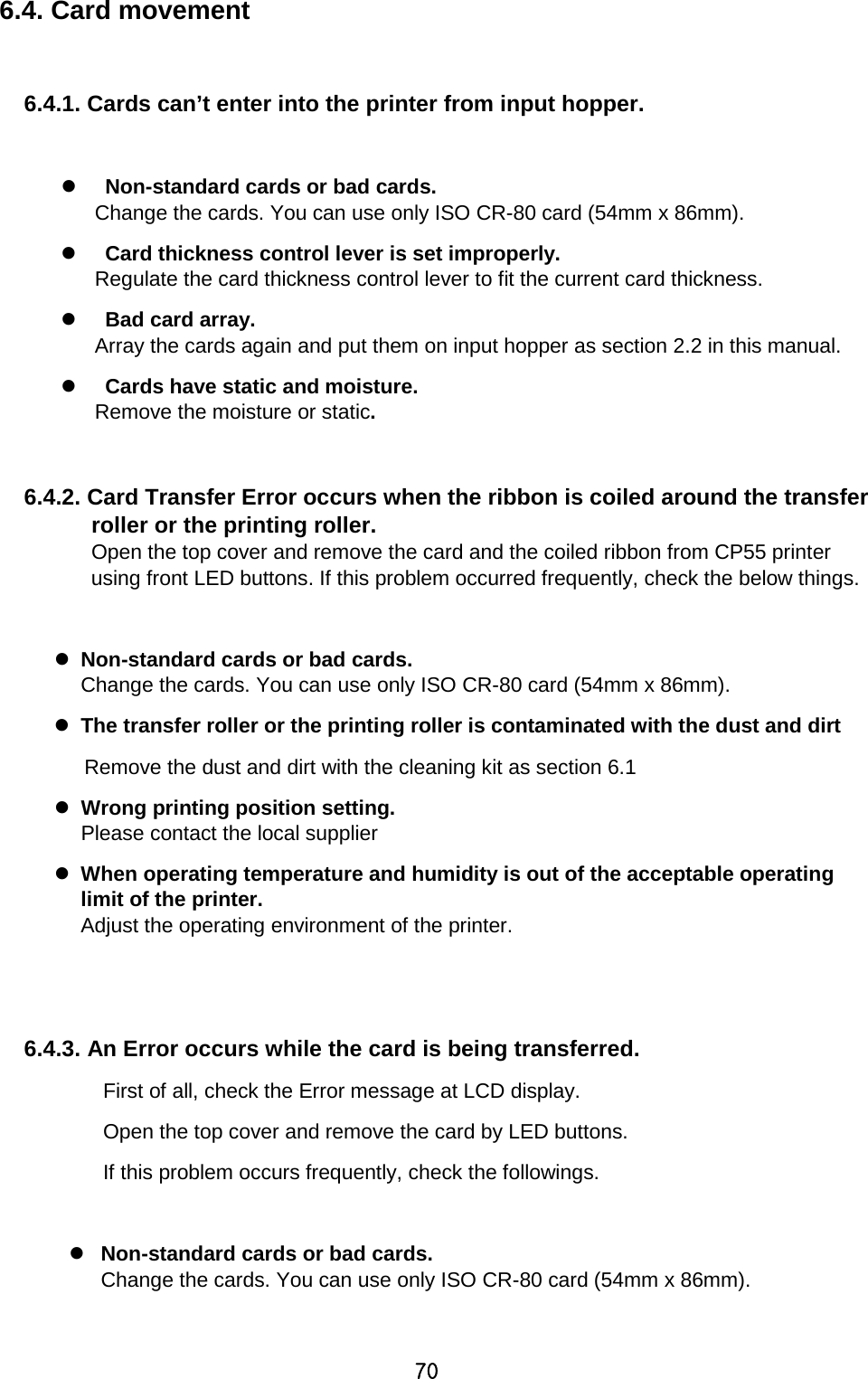 70 6.4. Card movement  6.4.1. Cards can’t enter into the printer from input hopper.      Non-standard cards or bad cards. Change the cards. You can use only ISO CR-80 card (54mm x 86mm).    Card thickness control lever is set improperly.   Regulate the card thickness control lever to fit the current card thickness.   Bad card array. Array the cards again and put them on input hopper as section 2.2 in this manual.   Cards have static and moisture.   Remove the moisture or static.  6.4.2. Card Transfer Error occurs when the ribbon is coiled around the transfer roller or the printing roller. Open the top cover and remove the card and the coiled ribbon from CP55 printer using front LED buttons. If this problem occurred frequently, check the below things.   Non-standard cards or bad cards. Change the cards. You can use only ISO CR-80 card (54mm x 86mm).  The transfer roller or the printing roller is contaminated with the dust and dirt Remove the dust and dirt with the cleaning kit as section 6.1  Wrong printing position setting.   Please contact the local supplier  When operating temperature and humidity is out of the acceptable operating limit of the printer.   Adjust the operating environment of the printer.   6.4.3. An Error occurs while the card is being transferred.   First of all, check the Error message at LCD display.   Open the top cover and remove the card by LED buttons.   If this problem occurs frequently, check the followings.   Non-standard cards or bad cards.   Change the cards. You can use only ISO CR-80 card (54mm x 86mm). 