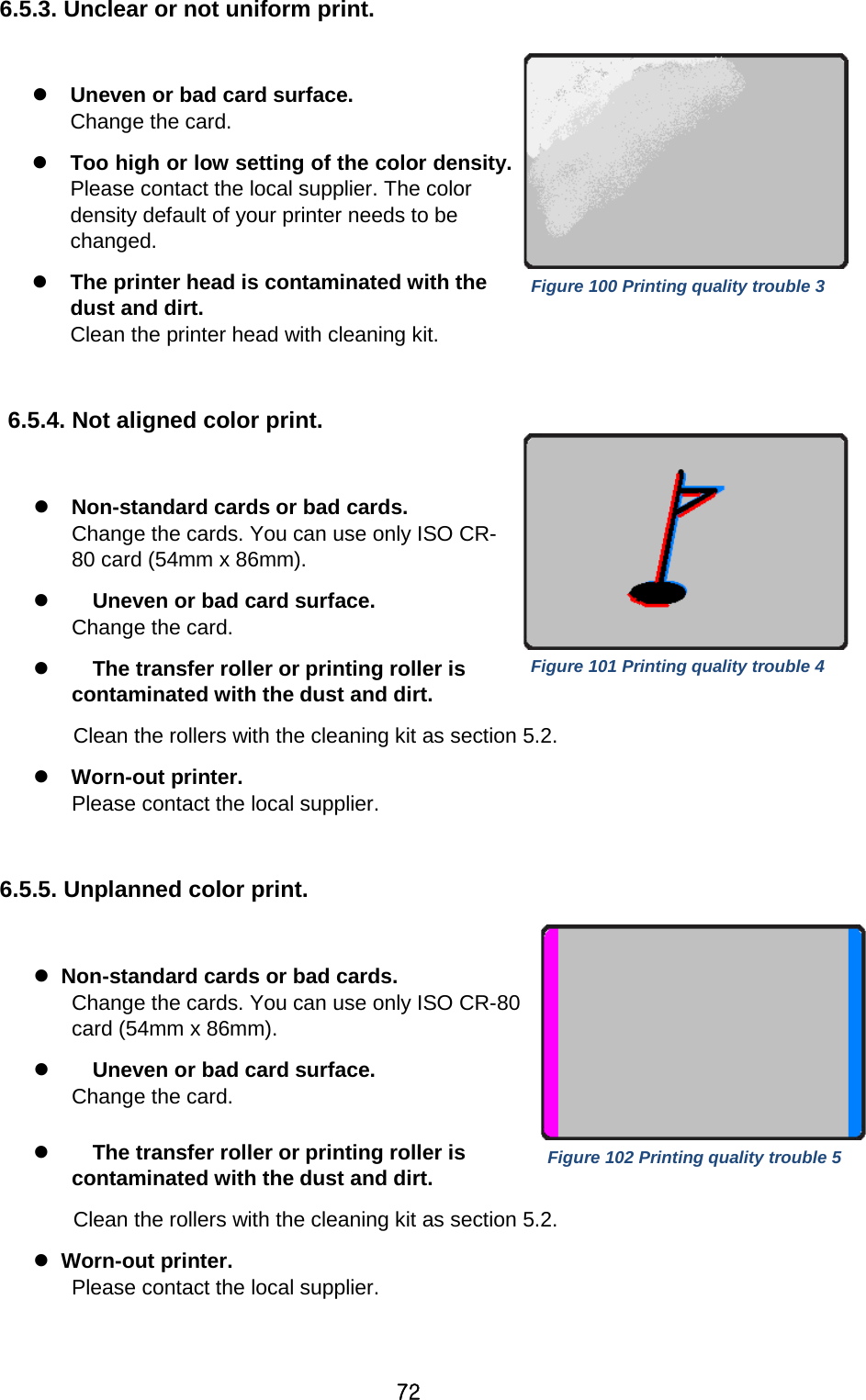 72 6.5.3. Unclear or not uniform print.   Uneven or bad card surface.   Change the card.  Too high or low setting of the color density.   Please contact the local supplier. The color density default of your printer needs to be changed.  The printer head is contaminated with the dust and dirt. Clean the printer head with cleaning kit.    6.5.4. Not aligned color print.     Non-standard cards or bad cards. Change the cards. You can use only ISO CR-80 card (54mm x 86mm).    Uneven or bad card surface.   Change the card.    The transfer roller or printing roller is contaminated with the dust and dirt. Clean the rollers with the cleaning kit as section 5.2.    Worn-out printer. Please contact the local supplier.  6.5.5. Unplanned color print.      Non-standard cards or bad cards.   Change the cards. You can use only ISO CR-80 card (54mm x 86mm).      Uneven or bad card surface.   Change the card.      The transfer roller or printing roller is contaminated with the dust and dirt. Clean the rollers with the cleaning kit as section 5.2.   Worn-out printer. Please contact the local supplier.  Figure 100 Printing quality trouble 3 Figure 101 Printing quality trouble 4 Figure 102 Printing quality trouble 5 