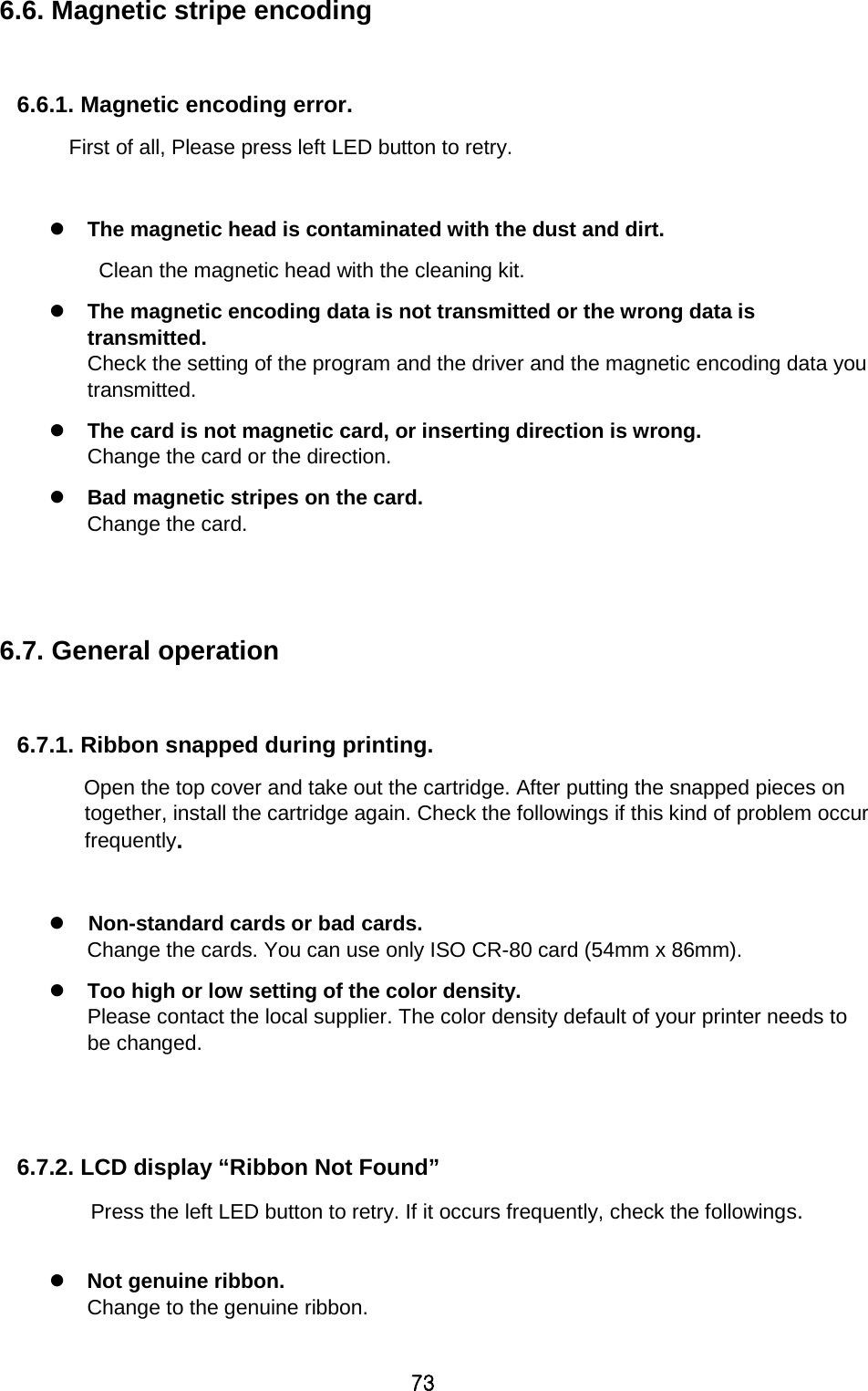 73 6.6. Magnetic stripe encoding  6.6.1. Magnetic encoding error. First of all, Please press left LED button to retry.     The magnetic head is contaminated with the dust and dirt. Clean the magnetic head with the cleaning kit.  The magnetic encoding data is not transmitted or the wrong data is transmitted.   Check the setting of the program and the driver and the magnetic encoding data you transmitted.  The card is not magnetic card, or inserting direction is wrong. Change the card or the direction.  Bad magnetic stripes on the card.   Change the card.   6.7. General operation    6.7.1. Ribbon snapped during printing.       Open the top cover and take out the cartridge. After putting the snapped pieces on together, install the cartridge again. Check the followings if this kind of problem occur frequently.     Non-standard cards or bad cards.   Change the cards. You can use only ISO CR-80 card (54mm x 86mm).  Too high or low setting of the color density.   Please contact the local supplier. The color density default of your printer needs to be changed.     6.7.2. LCD display “Ribbon Not Found” Press the left LED button to retry. If it occurs frequently, check the followings.   Not genuine ribbon.   Change to the genuine ribbon. 