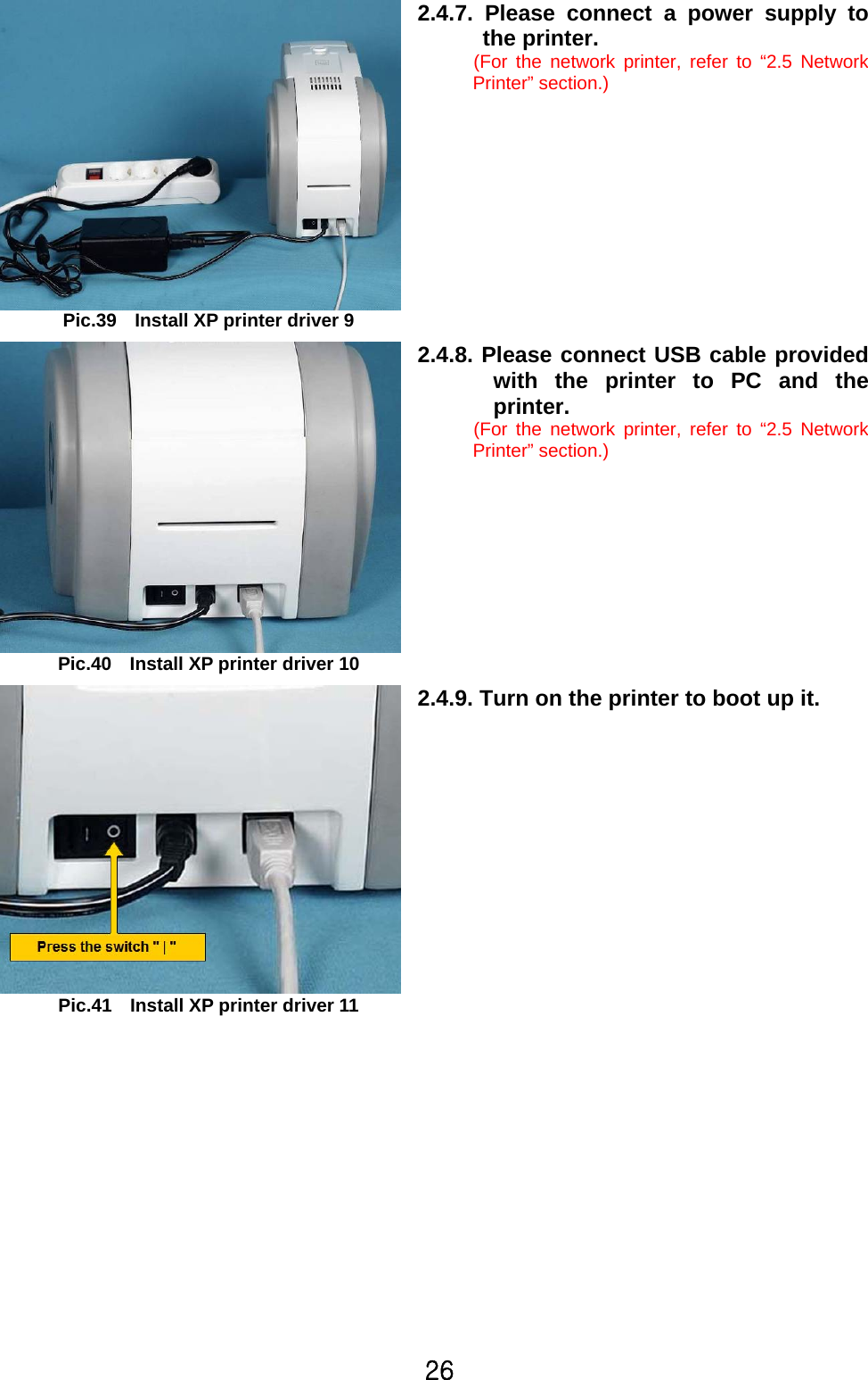 26  Pic.39    Install XP printer driver 9 2.4.7. Please connect a power supply to the printer. (For the network printer, refer to “2.5 Network Printer” section.)   Pic.40    Install XP printer driver 10 2.4.8. Please connect USB cable provided with the printer to PC and the printer. (For the network printer, refer to “2.5 Network Printer” section.)   Pic.41    Install XP printer driver 11 2.4.9. Turn on the printer to boot up it.  