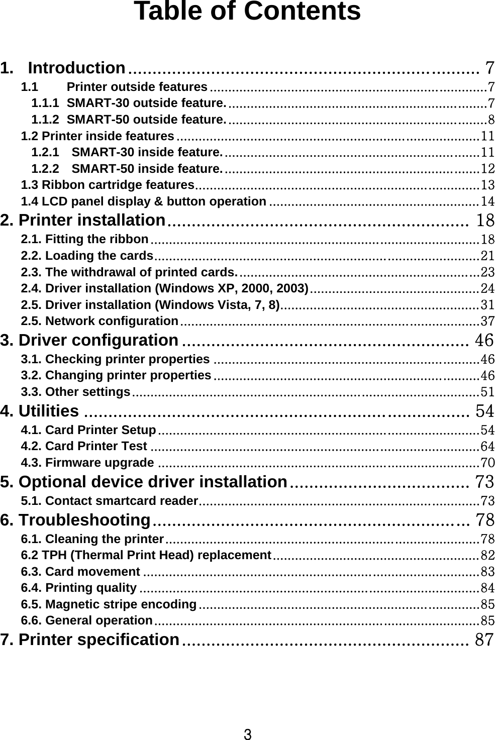 3  Table of Contents  1. Introduction ........................................................................ 7 1.1 Printer outside features ........................................................................... 7 1.1.1 SMART-30 outside feature. ...................................................................... 7 1.1.2 SMART-50 outside feature. ...................................................................... 8 1.2 Printer inside features .................................................................................. 11 1.2.1    SMART-30 inside feature. ..................................................................... 11 1.2.2    SMART-50 inside feature. ..................................................................... 12 1.3 Ribbon cartridge features ............................................................................. 13 1.4 LCD panel display &amp; button operation ......................................................... 14 2. Printer installation .............................................................. 18 2.1. Fitting the ribbon ......................................................................................... 18 2.2. Loading the cards ........................................................................................ 21 2.3. The withdrawal of printed cards. ................................................................. 23 2.4. Driver installation (Windows XP, 2000, 2003) .............................................. 24 2.5. Driver installation (Windows Vista, 7, 8) ...................................................... 31 2.5. Network configuration ................................................................................. 37 3. Driver configuration ........................................................... 46 3.1. Checking printer properties ........................................................................ 46 3.2. Changing printer properties ........................................................................ 46 3.3. Other settings .............................................................................................. 51 4. Utilities ............................................................................... 54 4.1. Card Printer Setup ....................................................................................... 54 4.2. Card Printer Test ......................................................................................... 64 4.3. Firmware upgrade ....................................................................................... 70 5. Optional device driver installation ..................................... 73 5.1. Contact smartcard reader ............................................................................ 73 6. Troubleshooting ................................................................. 78 6.1. Cleaning the printer ..................................................................................... 78 6.2 TPH (Thermal Print Head) replacement ........................................................ 82 6.3. Card movement ........................................................................................... 83 6.4. Printing quality ............................................................................................ 84 6.5. Magnetic stripe encoding ............................................................................ 85 6.6. General operation ........................................................................................ 85 7. Printer specification ........................................................... 87  