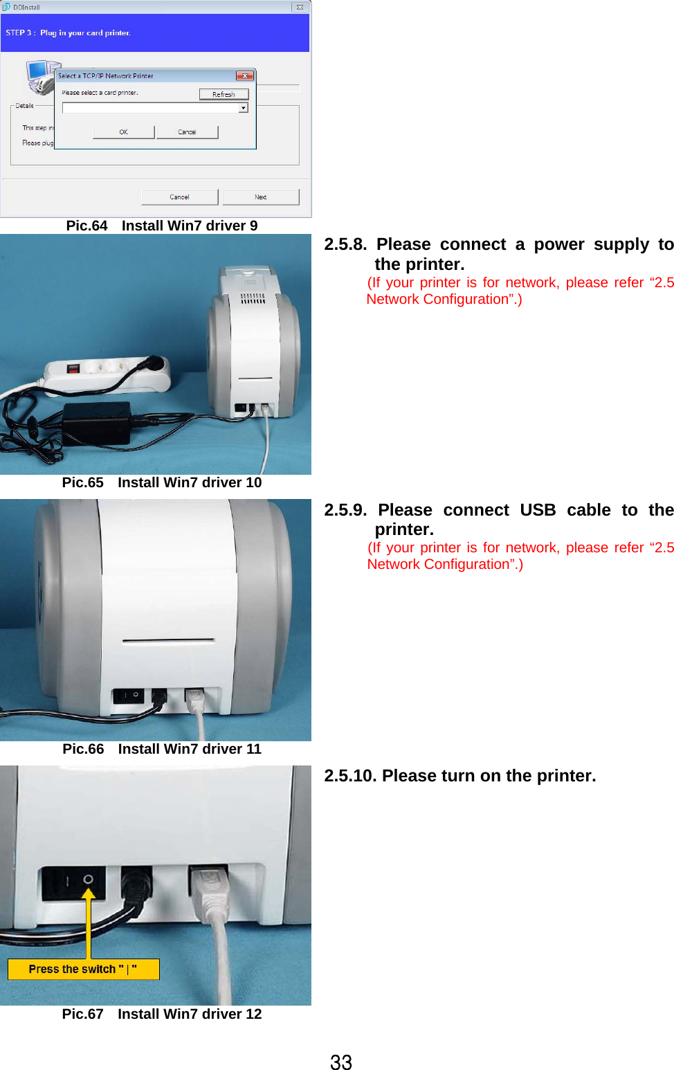 33 Pic.64    Install Win7 driver 9   Pic.65    Install Win7 driver 10 2.5.8. Please connect a power supply to the printer.   (If your printer is for network, please refer “2.5 Network Configuration”.)   Pic.66    Install Win7 driver 11 2.5.9. Please connect USB cable to theprinter. (If your printer is for network, please refer “2.5 Network Configuration”.)   Pic.67    Install Win7 driver 12 2.5.10. Please turn on the printer.  