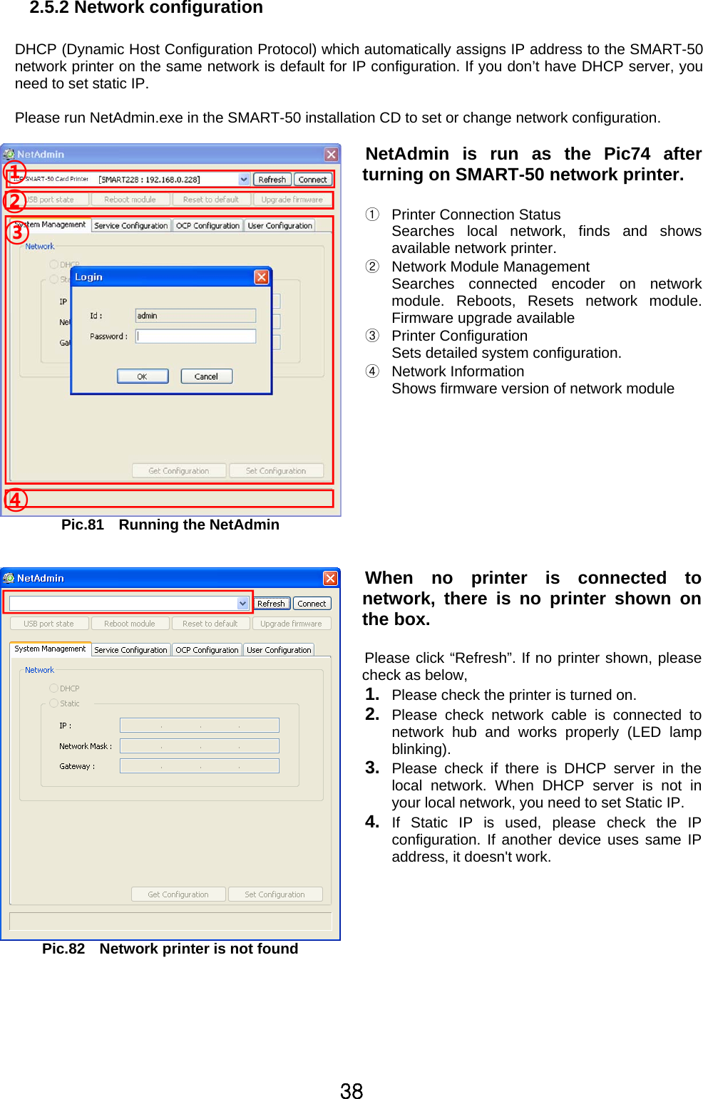 38 2.5.2 Network configuration  DHCP (Dynamic Host Configuration Protocol) which automatically assigns IP address to the SMART-50 network printer on the same network is default for IP configuration. If you don’t have DHCP server, you need to set static IP.    Please run NetAdmin.exe in the SMART-50 installation CD to set or change network configuration.  Pic.81  Running the NetAdmin NetAdmin is run as the Pic74 after turning on SMART-50 network printer.  ①  Printer Connection Status Searches local network, finds and shows available network printer.   ②  Network Module Management Searches connected encoder on networkmodule. Reboots, Resets network module. Firmware upgrade available   ③ Printer Configuration Sets detailed system configuration.     ④ Network Information Shows firmware version of network module      Pic.82    Network printer is not found When no printer is connected to network, there is no printer shown on the box.    Please click “Refresh”. If no printer shown, please check as below,   1.  Please check the printer is turned on. 2.  Please check network cable is connected to network hub and works properly (LED lamp blinking).  3.  Please check if there is DHCP server in the local network. When DHCP server is not in your local network, you need to set Static IP. 4.  If Static IP is used, please check the IP configuration. If another device uses same IP address, it doesn&apos;t work.      ③ ④ ② ① 