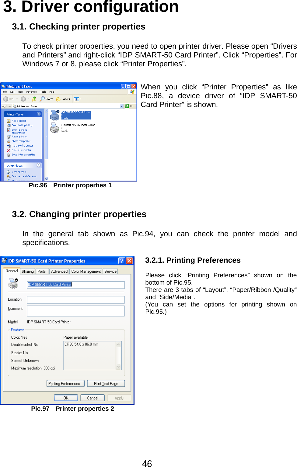 46 3. Driver configuration  3.1. Checking printer properties  To check printer properties, you need to open printer driver. Please open “Drivers and Printers” and right-click “IDP SMART-50 Card Printer”. Click “Properties”. For Windows 7 or 8, please click “Printer Properties”.     Pic.96    Printer properties 1When you click “Printer Properties” as likePic.88, a device driver of “IDP SMART-50Card Printer” is shown.       3.2. Changing printer properties  In the general tab shown as Pic.94, you can check the printer model and specifications.    Pic.97    Printer properties 23.2.1. Printing Preferences    Please click “Printing Preferences” shown on the bottom of Pic.95. There are 3 tabs of “Layout”, “Paper/Ribbon /Quality” and “Side/Media”. (You can set the options for printing shown on Pic.95.)   