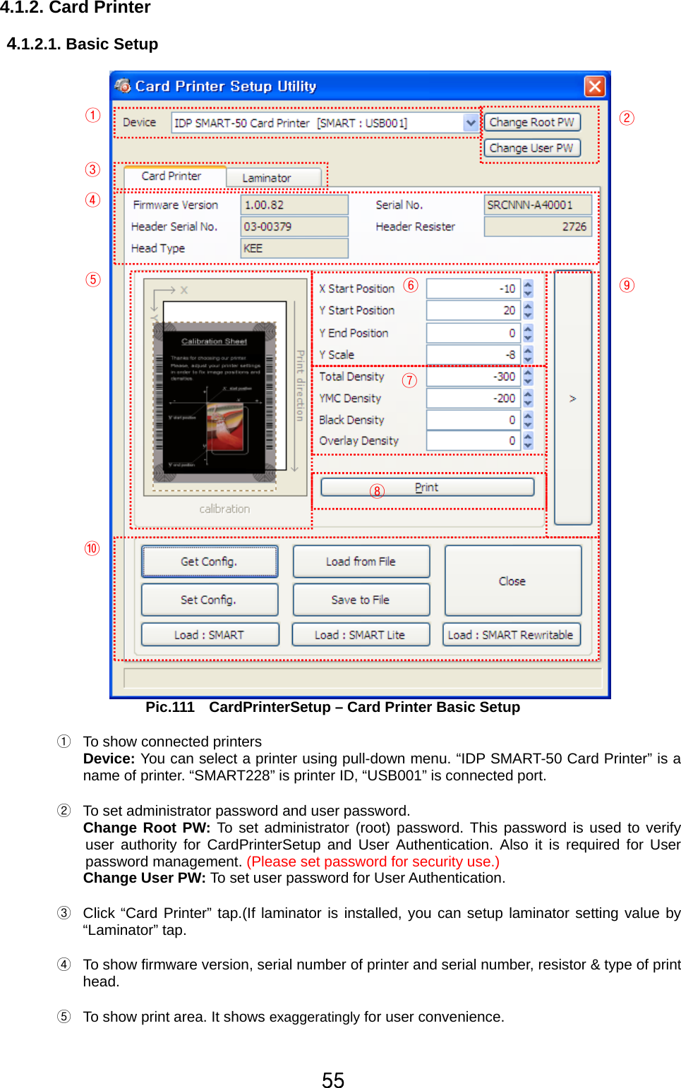 55 4.1.2. Card Printer     4.1.2.1. Basic Setup   Pic.111    CardPrinterSetup – Card Printer Basic Setup  ①  To show connected printers Device: You can select a printer using pull-down menu. “IDP SMART-50 Card Printer” is a name of printer. “SMART228” is printer ID, “USB001” is connected port.  ②  To set administrator password and user password.   Change Root PW: To set administrator (root) password. This password is used to verify user authority for CardPrinterSetup and User Authentication. Also it is required for User password management. (Please set password for security use.) Change User PW: To set user password for User Authentication.  ③  Click “Card Printer” tap.(If laminator is installed, you can setup laminator setting value by “Laminator” tap.   ④  To show firmware version, serial number of printer and serial number, resistor &amp; type of print head.  ⑤  To show print area. It shows exaggeratingly for user convenience.   ①        ② ③ ④ ⑤ ⑥ ⑦ ⑧ ⑨ ⑩ 