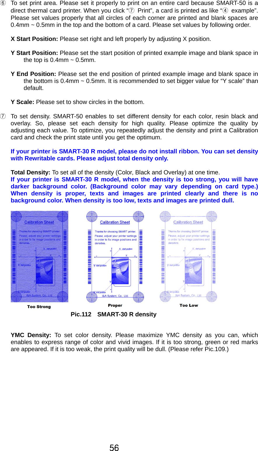 56 ⑥  To set print area. Please set it properly to print on an entire card because SMART-50 is a direct thermal card printer. When you click “⑦  Print”, a card is printed as like “④ example”. Please set values properly that all circles of each corner are printed and blank spaces are 0.4mm ~ 0.5mm in the top and the bottom of a card. Please set values by following order.  X Start Position: Please set right and left properly by adjusting X position.  Y Start Position: Please set the start position of printed example image and blank space in the top is 0.4mm ~ 0.5mm.  Y End Position: Please set the end position of printed example image and blank space in the bottom is 0.4mm ~ 0.5mm. It is recommended to set bigger value for “Y scale” than default.    Y Scale: Please set to show circles in the bottom.  ⑦  To set density. SMART-50 enables to set different density for each color, resin black and overlay. So, please set each density for high quality. Please optimize the quality by adjusting each value. To optimize, you repeatedly adjust the density and print a Calibration card and check the print state until you get the optimum.    If your printer is SMART-30 R model, please do not install ribbon. You can set density with Rewritable cards. Please adjust total density only.  Total Density: To set all of the density (Color, Black and Overlay) at one time.   If your printer is SMART-30 R model, when the density is too strong, you will have darker background color. (Background color may vary depending on card type.) When density is proper, texts and images are printed clearly and there is no background color. When density is too low, texts and images are printed dull.   Pic.112  SMART-30 R density   YMC Density: To set color density. Please maximize YMC density as you can, which enables to express range of color and vivid images. If it is too strong, green or red marks are appeared. If it is too weak, the print quality will be dull. (Please refer Pic.109.) 