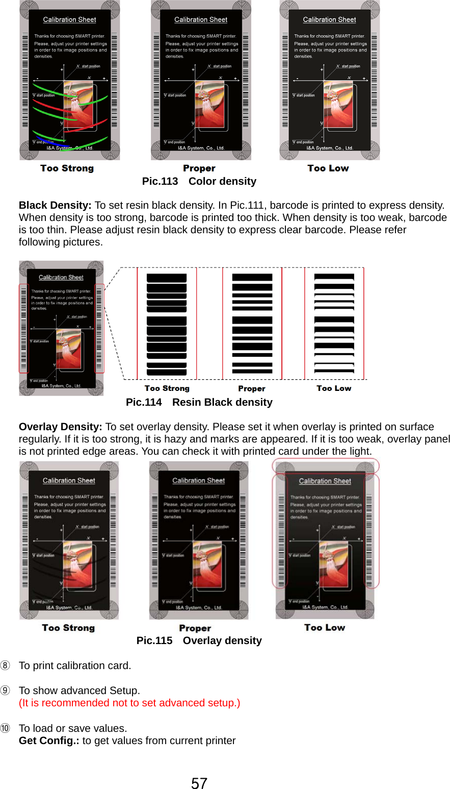 57  Pic.113  Color density  Black Density: To set resin black density. In Pic.111, barcode is printed to express density.   When density is too strong, barcode is printed too thick. When density is too weak, barcode is too thin. Please adjust resin black density to express clear barcode. Please refer following pictures.     Pic.114  Resin Black density  Overlay Density: To set overlay density. Please set it when overlay is printed on surface regularly. If it is too strong, it is hazy and marks are appeared. If it is too weak, overlay panel is not printed edge areas. You can check it with printed card under the light.    Pic.115  Overlay density  ⑧  To print calibration card.    ⑨  To show advanced Setup.   (It is recommended not to set advanced setup.)  ⑩  To load or save values.   Get Config.: to get values from current printer  