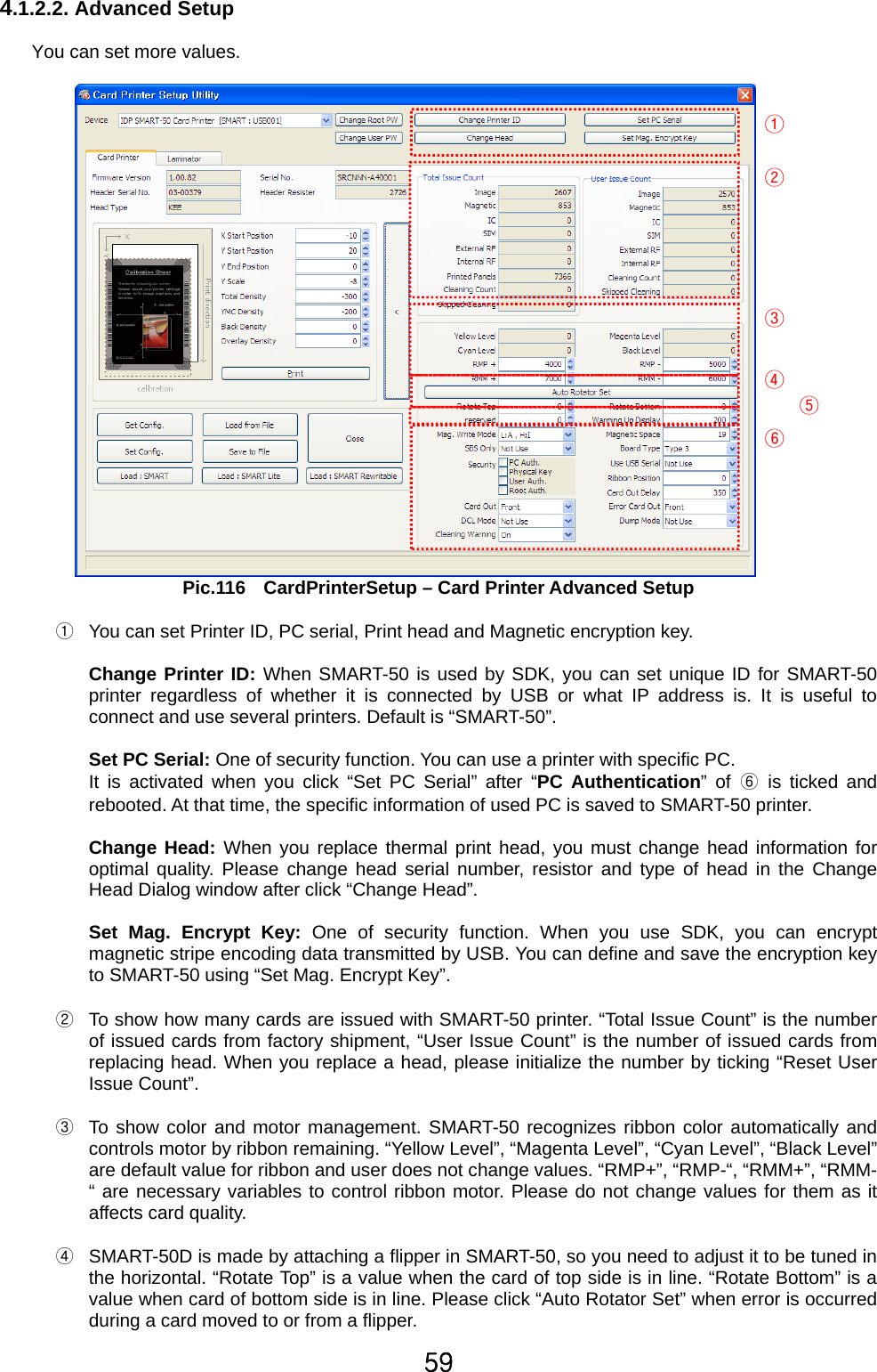 59 4.1.2.2. Advanced Setup  You can set more values.       Pic.116    CardPrinterSetup – Card Printer Advanced Setup  ①  You can set Printer ID, PC serial, Print head and Magnetic encryption key.    Change Printer ID: When SMART-50 is used by SDK, you can set unique ID for SMART-50 printer regardless of whether it is connected by USB or what IP address is. It is useful to connect and use several printers. Default is “SMART-50”.    Set PC Serial: One of security function. You can use a printer with specific PC.   It is activated when you click “Set PC Serial” after “PC Authentication” of ⑥ is ticked and rebooted. At that time, the specific information of used PC is saved to SMART-50 printer.  Change Head: When you replace thermal print head, you must change head information for optimal quality. Please change head serial number, resistor and type of head in the Change Head Dialog window after click “Change Head”.    Set Mag. Encrypt Key: One of security function. When you use SDK, you can encrypt magnetic stripe encoding data transmitted by USB. You can define and save the encryption key to SMART-50 using “Set Mag. Encrypt Key”.  ②  To show how many cards are issued with SMART-50 printer. “Total Issue Count” is the number of issued cards from factory shipment, “User Issue Count” is the number of issued cards from replacing head. When you replace a head, please initialize the number by ticking “Reset User Issue Count”.  ③  To show color and motor management. SMART-50 recognizes ribbon color automatically and controls motor by ribbon remaining. “Yellow Level”, “Magenta Level”, “Cyan Level”, “Black Level” are default value for ribbon and user does not change values. “RMP+”, “RMP-“, “RMM+”, “RMM-“ are necessary variables to control ribbon motor. Please do not change values for them as it affects card quality.  ④  SMART-50D is made by attaching a flipper in SMART-50, so you need to adjust it to be tuned in the horizontal. “Rotate Top” is a value when the card of top side is in line. “Rotate Bottom” is a value when card of bottom side is in line. Please click “Auto Rotator Set” when error is occurred during a card moved to or from a flipper.    ① ② ③ ④ ⑤ ⑥ 