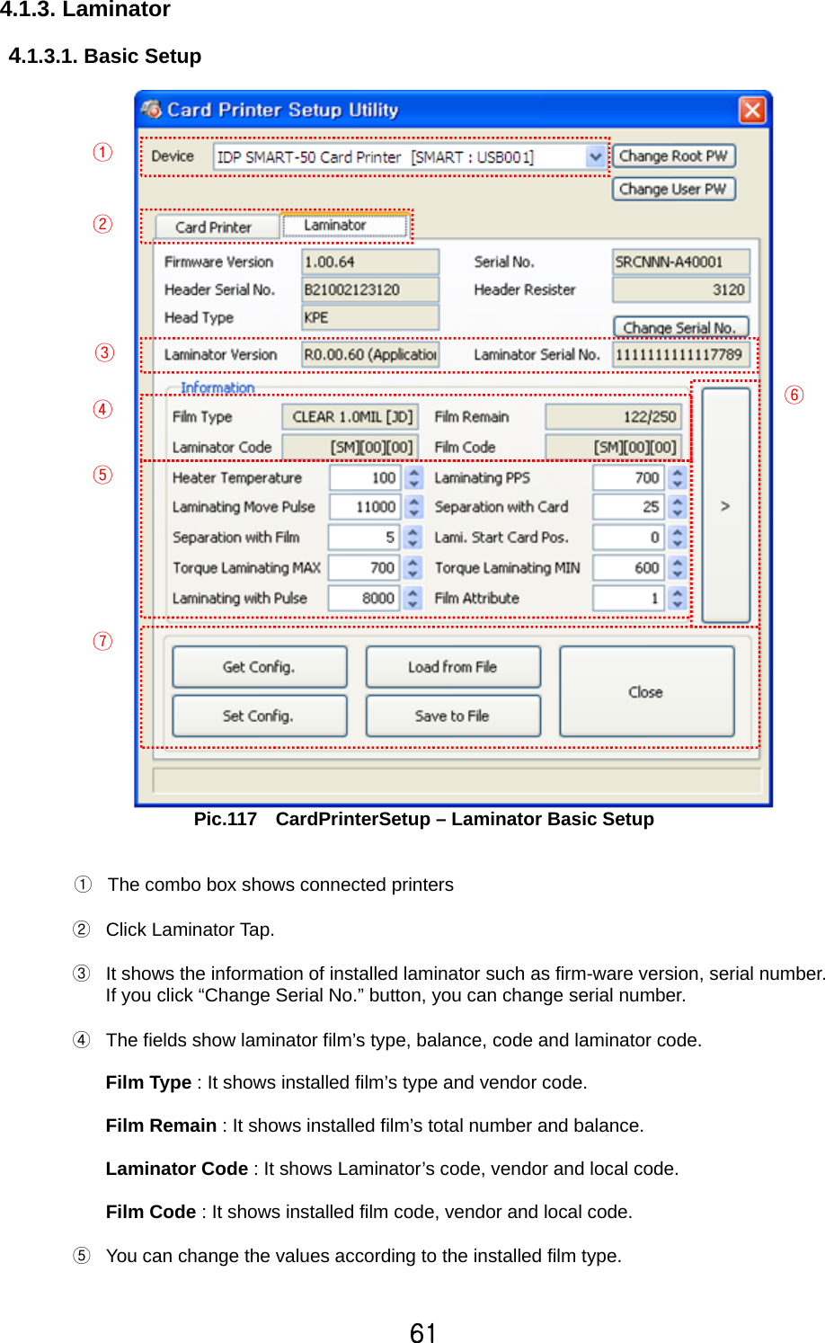61   4.1.3. Laminator     4.1.3.1. Basic Setup   Pic.117    CardPrinterSetup – Laminator Basic Setup   ①  The combo box shows connected printers  ② Click Laminator Tap.   ③  It shows the information of installed laminator such as firm-ware version, serial number. If you click “Change Serial No.” button, you can change serial number.   ④  The fields show laminator film’s type, balance, code and laminator code.    Film Type : It shows installed film’s type and vendor code.  Film Remain : It shows installed film’s total number and balance.    Laminator Code : It shows Laminator’s code, vendor and local code.    Film Code : It shows installed film code, vendor and local code.  ⑤  You can change the values according to the installed film type.  ① ② ③ ④ ⑤ ⑥ ⑦ 