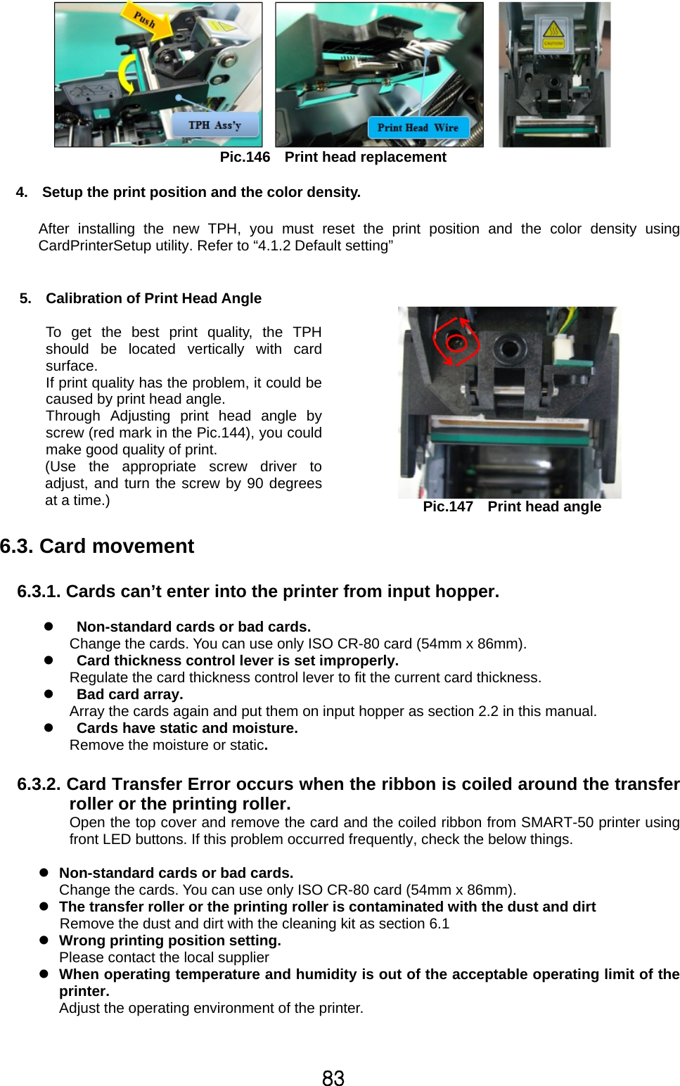83  Pic.146  Print head replacement  4.  Setup the print position and the color density.    After installing the new TPH, you must reset the print position and the color density using CardPrinterSetup utility. Refer to “4.1.2 Default setting”     5.  Calibration of Print Head Angle  To get the best print quality, the TPHshould be located vertically with cardsurface.   If print quality has the problem, it could becaused by print head angle.   Through Adjusting print head angle byscrew (red mark in the Pic.144), you couldmake good quality of print.       (Use  the  appropriate  screw  driver  toadjust, and turn the screw by 90 degreesat a time.)     Pic.147  Print head angle  6.3. Card movement  6.3.1. Cards can’t enter into the printer from input hopper.   z   Non-standard cards or bad cards. Change the cards. You can use only ISO CR-80 card (54mm x 86mm). z   Card thickness control lever is set improperly.   Regulate the card thickness control lever to fit the current card thickness. z   Bad card array. Array the cards again and put them on input hopper as section 2.2 in this manual. z   Cards have static and moisture.   Remove the moisture or static.  6.3.2. Card Transfer Error occurs when the ribbon is coiled around the transfer roller or the printing roller. Open the top cover and remove the card and the coiled ribbon from SMART-50 printer using front LED buttons. If this problem occurred frequently, check the below things.  z Non-standard cards or bad cards. Change the cards. You can use only ISO CR-80 card (54mm x 86mm). z The transfer roller or the printing roller is contaminated with the dust and dirt Remove the dust and dirt with the cleaning kit as section 6.1 z Wrong printing position setting.   Please contact the local supplier z When operating temperature and humidity is out of the acceptable operating limit of the printer.  Adjust the operating environment of the printer.   