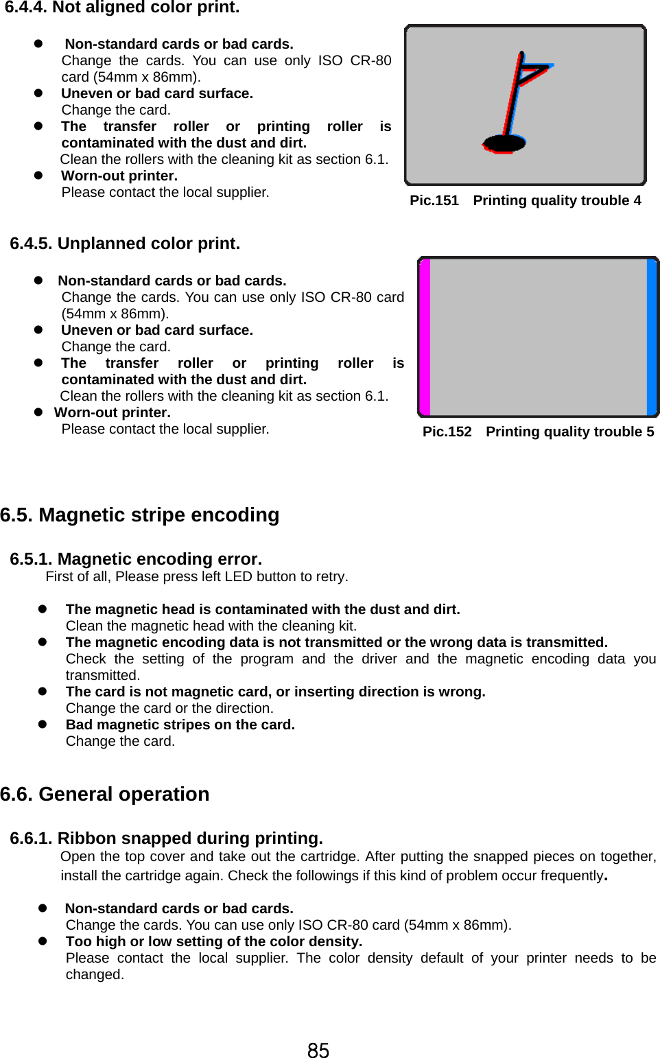 85   6.4.4. Not aligned color print.  z     Non-standard cards or bad cards. Change the cards. You can use only ISO CR-80 card (54mm x 86mm). z     Uneven or bad card surface.   Change the card. z   The transfer roller or printing roller is contaminated with the dust and dirt. Clean the rollers with the cleaning kit as section 6.1. z   Worn-out printer. Please contact the local supplier.    6.4.5. Unplanned color print.    z   Non-standard cards or bad cards.   Change the cards. You can use only ISO CR-80 card (54mm x 86mm). z     Uneven or bad card surface.   Change the card. z   The transfer roller or printing roller is contaminated with the dust and dirt. Clean the rollers with the cleaning kit as section 6.1. z  Worn-out printer. Please contact the local supplier.     6.5. Magnetic stripe encoding  6.5.1. Magnetic encoding error. First of all, Please press left LED button to retry.    z The magnetic head is contaminated with the dust and dirt. Clean the magnetic head with the cleaning kit. z The magnetic encoding data is not transmitted or the wrong data is transmitted.     Check the setting of the program and the driver and the magnetic encoding data you transmitted. z The card is not magnetic card, or inserting direction is wrong. Change the card or the direction. z Bad magnetic stripes on the card.   Change the card.   6.6. General operation    6.6.1. Ribbon snapped during printing.       Open the top cover and take out the cartridge. After putting the snapped pieces on together, install the cartridge again. Check the followings if this kind of problem occur frequently.  z     Non-standard cards or bad cards.   Change the cards. You can use only ISO CR-80 card (54mm x 86mm). z Too high or low setting of the color density.   Please contact the local supplier. The color density default of your printer needs to be changed.     Pic.151    Printing quality trouble 4Pic.152    Printing quality trouble 5