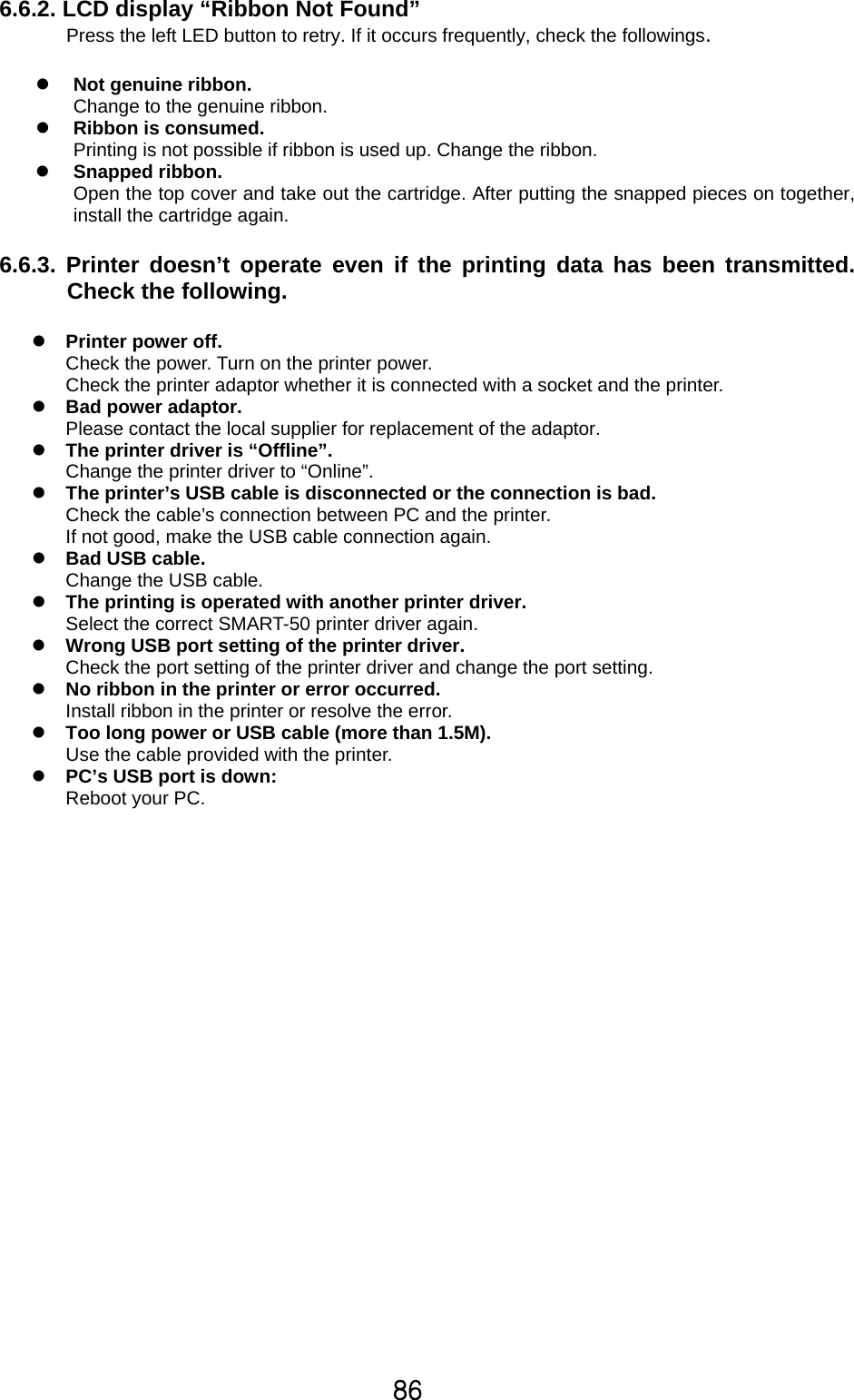 86 6.6.2. LCD display “Ribbon Not Found” Press the left LED button to retry. If it occurs frequently, check the followings.  z Not genuine ribbon.   Change to the genuine ribbon. z Ribbon is consumed.   Printing is not possible if ribbon is used up. Change the ribbon. z Snapped ribbon. Open the top cover and take out the cartridge. After putting the snapped pieces on together, install the cartridge again.  6.6.3. Printer doesn’t operate even if the printing data has been transmitted. Check the following.    z Printer power off. Check the power. Turn on the printer power. Check the printer adaptor whether it is connected with a socket and the printer. z Bad power adaptor. Please contact the local supplier for replacement of the adaptor. z The printer driver is “Offline”. Change the printer driver to “Online”. z The printer’s USB cable is disconnected or the connection is bad. Check the cable’s connection between PC and the printer. If not good, make the USB cable connection again. z Bad USB cable. Change the USB cable. z The printing is operated with another printer driver. Select the correct SMART-50 printer driver again. z Wrong USB port setting of the printer driver. Check the port setting of the printer driver and change the port setting. z No ribbon in the printer or error occurred. Install ribbon in the printer or resolve the error.   z Too long power or USB cable (more than 1.5M). Use the cable provided with the printer. z PC’s USB port is down: Reboot your PC.         